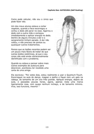 155
Capítulo Dez: AUTOCURA (Self Healing)
Como pode calcular, não sou o único que
pode fazer isto.
Um dos meus alunos estava a cortar
vegetais, quando a faca escorregou e
cortou o dedo até parar no osso. Agarrou o
dedo com a outra mão e começou
imediatamente a aplicar energia no dedo.
Dentro de alguns minutos a dor e o
sangramento tinham parado. A dor não
voltou, e não precisou de pontos ou
quaisquer outros tratamentos.
Parece que as lesões recentes podem ser
um pouco mais fáceis de tratar do que
outras lesões sistémicas, já que o seu
corpo não está ainda vibracionalmente
identificado com o problema.
Quando eu estava a pensar sobre mais
outros exemplos de autocura para
descrever, aconteceu ter recebido uma
carta de uma amiga.
Ela escreveu: "Por estes dias, estou realmente a usar o Quantum-Touch.
Escorreguei na aula de dança, magoei o joelho e fiquei com um galo na
cabeça, do tamanho de um ovo frito grande. Apliquei energia, depois da
aula, e passadas poucas horas, agora, apenas resta uma marca
ligeiramente rosa, com quase nenhum inchaço, e de tamanho mínimo.
Viva, isso funciona, mesmo! "
 