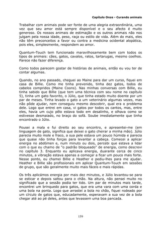 159
Capítulo Onze - Curando animais
Trabalhar com animais pode ser fonte de uma alegria extraordinária, uma
vez que seu amor está sempre disponível e o seu afecto é muito
generoso. Os nossos animais de estimação e os outros animais não nos
julgam pela nossa idade, peso, raça ou estilo de vida. Além do mais, eles
não têm preconceitos a favor ou contra a medicina ocidental alopática,
pois eles, simplesmente, respondem ao amor.
Quantum-Touch tem funcionado maravilhosamente bem com todos os
tipos de animais: cães, gatos, cavalos, ratos, tartarugas, mesmo coelhos.
Parece não fazer diferença.
Como todos parecem gostar de histórias de animais, então eu vou ter de
contar algumas.
Quando, no ano passado, cheguei ao Maine para dar um curso, fiquei em
casa de Billie. Como me tinha prevenido, tinha dez gatos, todos de
cabelos compridos (Maine Coons). Nas minhas conversas com Billie, eu
tinha sabido que Billie (que tem uma técnica com seu nome no capítulo
5), tinha um gato favorito, o Júlio, que tinha estado muito doente por um
par de meses. Tinha levado o gato a um veterinário algumas vezes, mas
não pôde ajudar, nem conseguiu mesmo descobrir, qual era o problema
dele. Logo que entrei em casa, vi gatos por todos os cantos, mas, entre
eles, havia um cujo pêlo estava todo em desalinho, e olhava como se
estivesse desmaiado, no braço do sofá. Soube imediatamente que tinha
encontrado o Júlio.
Pousei a mala e fui direito ao seu encontro, e apresentei-me (em
linguagem de gato, significa que deixei o gato cheirar a minha mão). Júlio
parecia muito mole e fraco, a sua pele estava um pouco húmida e parecia
que quase não tinha forças para levantar a cabeça. Comecei a aplicar
energia no abdómen e, num minuto ou dois, percebi que estava a lidar
com o que eu chamo de "o padrão bloqueado" de energia, como descrevi
no capítulo 3. Enquanto eu aplicava energia, duarante cerca de cinco
minutos, a vibração estava apenas a começar a ficar um pouco mais forte.
Nesse ponto, eu chamei Billie e Heather e pediu-lhes para me ajudar.
Heather e Billie são profissionais em aplicar Quantum-Touch em sessões
de grupo, que são geralmente muito mais fáceis e mais rápidas.
Os três aplicámos energia por mais dez minutos, e Júlio levantou-se para
se esticar e depois saltou para o chão. Na altura, não pensei muito no
significado que a sessão podia ter tido. Um par de minutos mais tarde,
encontrei um brinquedo para gatos, que era uma vara com uma corda e
uma bola na ponta. Logo que arrastei a bola no chão, fiquei rodeado por
um círculo de gatos que, educadamente, esperavam a sua vez de a bola
chegar até ao pé deles, antes que levassem uma boa pancada.
 