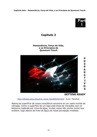 16
Capítulo dois – Ressonância, Força de Vida, e os Princípios de Quantum-Touch
Capítulo 2
Ressonância, Força de Vida,
e os Princípios do
Quantum-Touch
P
R
E
P
A
R
A
T
I
V
O
S
GETTING READY
http://olhares.aeiou.pt/outros_reinos_foto2603432.html - Autor: MaGaGek
Abaixo da superfície de nossa consciência encontra-se um vasto mundo de
vibração. Como a superfície de um lago está cheia de vibrações com os
besouros nadando por cima da água, muitas vezes não vemos reinos que
existem, logo abaixo da linha de água da nossa percepção imediata.
 
