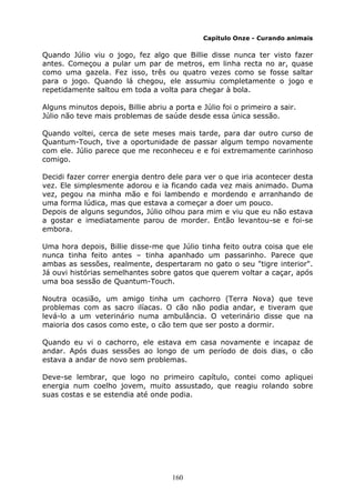 160
Capítulo Onze - Curando animais
Quando Júlio viu o jogo, fez algo que Billie disse nunca ter visto fazer
antes. Começou a pular um par de metros, em linha recta no ar, quase
como uma gazela. Fez isso, três ou quatro vezes como se fosse saltar
para o jogo. Quando lá chegou, ele assumiu completamente o jogo e
repetidamente saltou em toda a volta para chegar à bola.
Alguns minutos depois, Billie abriu a porta e Júlio foi o primeiro a sair.
Júlio não teve mais problemas de saúde desde essa única sessão.
Quando voltei, cerca de sete meses mais tarde, para dar outro curso de
Quantum-Touch, tive a oportunidade de passar algum tempo novamente
com ele. Júlio parece que me reconheceu e e foi extremamente carinhoso
comigo.
Decidi fazer correr energia dentro dele para ver o que iria acontecer desta
vez. Ele simplesmente adorou e ia ficando cada vez mais animado. Duma
vez, pegou na minha mão e foi lambendo e mordendo e arranhando de
uma forma lúdica, mas que estava a começar a doer um pouco.
Depois de alguns segundos, Júlio olhou para mim e viu que eu não estava
a gostar e imediatamente parou de morder. Então levantou-se e foi-se
embora.
Uma hora depois, Billie disse-me que Júlio tinha feito outra coisa que ele
nunca tinha feito antes – tinha apanhado um passarinho. Parece que
ambas as sessões, realmente, despertaram no gato o seu "tigre interior".
Já ouvi histórias semelhantes sobre gatos que querem voltar a caçar, após
uma boa sessão de Quantum-Touch.
Noutra ocasião, um amigo tinha um cachorro (Terra Nova) que teve
problemas com as sacro ilíacas. O cão não podia andar, e tiveram que
levá-lo a um veterinário numa ambulância. O veterinário disse que na
maioria dos casos como este, o cão tem que ser posto a dormir.
Quando eu vi o cachorro, ele estava em casa novamente e incapaz de
andar. Após duas sessões ao longo de um período de dois dias, o cão
estava a andar de novo sem problemas.
Deve-se lembrar, que logo no primeiro capítulo, contei como apliquei
energia num coelho jovem, muito assustado, que reagiu rolando sobre
suas costas e se estendia até onde podia.
 