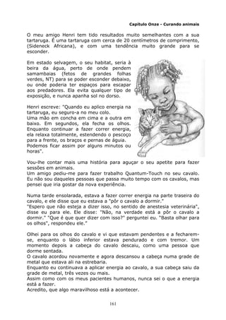 161
Capítulo Onze - Curando animais
O meu amigo Henri tem tido resultados muito semelhantes com a sua
tartaruga. É uma tartaruga com cerca de 20 centímetros de comprimento,
(Sideneck Africana), e com uma tendência muito grande para se
esconder.
Em estado selvagem, o seu habitat, seria à
beira da água, perto de onde pendem
samambaias (fetos de grandes folhas
verdes, NT) para se poder esconder debaixo,
ou onde poderia ter espaços para escapar
aos predadores. Ela evita qualquer tipo de
exposição, e nunca apanha sol no dorso.
Henri escreve: "Quando eu aplico energia na
tartaruga, eu seguro-a no meu colo.
Uma mão em concha em cima e a outra em
baixo. Em segundos, ela fecha os olhos.
Enquanto continuar a fazer correr energia,
ela relaxa totalmente, estendendo o pescoço
para a frente, os braços e pernas de águia.
Podemos ficar assim por alguns minutos ou
horas".
Vou-lhe contar mais uma história para aguçar o seu apetite para fazer
sessões em animais.
Um amigo pediu-me para fazer trabalho Quantum-Touch no seu cavalo.
Eu não sou daqueles pessoas que passa muito tempo com os cavalos, mas
pensei que iria gostar da nova experiência.
Numa tarde ensolarada, estava a fazer correr energia na parte traseira do
cavalo, e ele disse que eu estava a "pôr o cavalo a dormir."
"Espero que não esteja a dizer isso, no sentido de anestesia veterinária",
disse eu para ele. Ele disse: "Não, na verdade está a pôr o cavalo a
dormir." "Que é que quer dizer com isso?" perguntei eu. “Basta olhar para
os olhos", respondeu ele.”
Olhei para os olhos do cavalo e vi que estavam pendentes e a fecharem-
se, enquanto o lábio inferior estava pendurado e com tremor. Um
momento depois a cabeça do cavalo descaiu, como uma pessoa que
dorme sentada.
O cavalo acordou novamente e agora descansou a cabeça numa grade de
metal que estava ali na estrebaria.
Enquanto eu continuava a aplicar energia ao cavalo, a sua cabeça saiu da
grade de metal, três vezes ou mais.
Assim como com os meus pacientes humanos, nunca sei o que a energia
está a fazer.
Acredito, que algo maravilhoso está a acontecer.
 