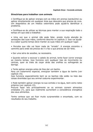 162
Capítulo Onze - Curando animais
Directrizes para trabalhar com animais
• Certifique-se de aplicar energia com as mãos em prensa (sanduíche) ou
aplicar directamente em qualquer área que descubra que precisa de cura.
Um diagnóstico de um médico veterinário pode ajudá-lo identificar o
problema.
• Certifique-se de utilizar as técnicas para manter a sua respiração todo o
tempo em que está a trabalhar.
• Uma vez que o animal não pode falar, preste muita atenção às
sensações das suas mãos, conforme descrito no capítulo 3. Isso vai ajudá-
lo a saber quanto tempo deve manter as suas mãos em qualquer lugar.
• Perceba que não vai fazer nada de "errado". A energia encontra o
caminho para onde ela precisa de ir e faz o que precisa de ser feito.
• Dar uma série de sessões, se necessário.
• Quando estiver a escovar o cabelo do animal, tente fazer correr energia
ao mesmo tempo. Isso funciona com qualquer tipo de movimento ou
carícias, quer se trate de coçar atrás das orelhas ou esfregando as
barriga.
• Tente aplicar energia antes de lhes dar um banho.
Para um tratamento especial, energizar também a água do banho (ver
capítulo 15).
Isso funciona especialmente bem se os banhos não estão na lista das
coisas divertidas que seu animal costuma experimentar.
• Pode também aplicar energia na sua comida e na água, bem como neles
próprios (ver capítulo 15).
Procure fazer isto principalmente se os animais comem alimentos
enlatados (?), para que realmente aumentem a consistência energética
dos seus alimentos.
Tenho certeza que vai ficar muito surpreendido e encantado, com os
resultados do seu trabalho.
 