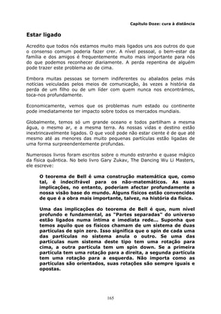 165
Capítulo Doze: cura à distância
Estar ligado
Acredito que todos nós estamos muito mais ligados uns aos outros do que
o consenso comum poderia fazer crer. A nível pessoal, o bem-estar da
família e dos amigos é frequentemente muito mais importante para nós
do que podemos reconhecer diariamente. A perda repentina de alguém
pode trazer este problema ao de cima.
Embora muitas pessoas se tornem indiferentes ou abalados pelas más
notícias veiculadas pelos meios de comunicação, às vezes a história da
perda de um filho ou de um líder com quem nunca nos encontrámos,
toca-nos profundamente.
Economicamente, vemos que os problemas num estado ou continente
pode imediatamente ter impacto sobre todos os mercados mundiais.
Globalmente, temos só um grande oceano e todos partilham a mesma
água, o mesmo ar, e a mesma terra. As nossas vidas e destino estão
inextrincavelmente ligados. O que você pode não estar ciente é de que até
mesmo até as menores das muito pequenas partículas estão ligadas de
uma forma surpreendentemente profundas.
Numerosos livros foram escritos sobre o mundo estranho e quase mágico
da física quântica. No belo livro Gary Zukav, The Dancing Wu Li Masters,
ele escreve:
O teorema de Bell é uma construção matemática que, como
tal, é indecifrável para os não-matemáticos. As suas
implicações, no entanto, poderiam afectar profundamente a
nossa visão base do mundo. Alguns físicos estão convencidos
de que é a obra mais importante, talvez, na história da física.
Uma das implicações do teorema de Bell é que, num nível
profundo e fundamental, as "Partes separadas" do universo
estão ligados numa íntima e imediata rede... Suponha que
temos aquilo que os físicos chamam de um sistema de duas
partículas de spin zero. Isso significa que o spin de cada uma
das partículas no sistema anula o outro. Se uma das
partículas num sistema deste tipo tem uma rotação para
cima, a outra partícula tem um spin down. Se a primeira
partícula tem uma rotação para a direita, a segunda partícula
tem uma rotação para a esquerda. Não importa como as
partículas são orientados, suas rotações são sempre iguais e
opostas.
 