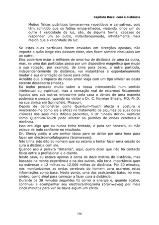 166
Capítulo Doze: cura à distância
Muitos físicos quânticos tornaram-se repetitivos e cansativos, pois
têm admitido que os fotões emparelhados, viajando longe um do
outro à velocidade da luz, são, de alguma forma, capazes de
responder um ao outro, instantaneamente, infinitamente mais
rápido que a velocidade da luz.
Se estas duas partículas forem enviadas em direcções opostas, não
importa o quão longe eles possam estar, eles ficam sempre vinculados um
ao outro.
Elas poderiam estar a milhares de anos-luz de distância de uma da outra,
mas, se uma das partículas passa por um dispositivo magnético que mude
a sua rotação, por exemplo, de cima para baixo, a outra partícula,
independentemente da distância, vai instantânea e espontaneamente
mudar a sua orientação de baixo para cima.
Acredito que o impacto do nosso amor viaja com um tipo similar ao desta
recente descoberta (moda).
Eu tenho pensado muito sobre a nossa interconexão num sentido
intelectual ou espiritual, mas a sensação real de estarmos fisicamente
ligados uns aos outros entrou-me pela casa a dentro de uma maneira
poderosa e pessoal, quando eu visitei o Dr. C. Norman Shealy, MD, Ph.D.
na sua clínica em Springfield, Missouri.
Depois de demonstrar como Quantum-Touch afecta a postura e
mostrando-lhe como ela é eficaz no tratamento de algumas de suas dores
crónicas nos seus mais difíceis pacientes, o Dr. Shealy decidiu verificar
como Quantum-Touch pode afectar os padrões de ondas cerebrais à
distância.
Isso era algo que eu nunca tinha tentado, e para ser honesto, eu não
estava de todo confiante no resultado.
Dr. Shealy pediu a um senhor idoso para se deitar por uma hora para
fazer um electroencefalograma (brainwaves).
Não tinha sido dito ao homem que eu estaria a tentar fazer uma sessão de
cura à distância com ele.
Quando uso a palavra "distante", aqui, quero dizer que não há contacto
físico entre o profissional e o cliente.
Neste caso, eu estava apenas a cerca de doze metros de distância, mas
baseado na minha experiência e na dos outros, não teria importância quer
eu estivesse a 12 milhas ou 12.000 milhas de distância. Por 30 minutos,
nós monitorizamos as ondas cerebrais do homem para usarmos estas
informações como base. Neste ponto, uma das assistentes bateu no meu
ombro, como sinal para começar a fazer cura à distância.
Durante os 30 minutos seguintes fiz correr a energia e, quando acabei,
continuei a acompanhar seu electrocardiograma (brainwaves) por mais
cinco minutos para ver se havia algum um efeito.
 