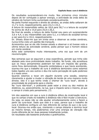 168
Capítulo Doze: cura à distância
Os resultados surpreenderam-me muito. Nos primeiros cinco minutos
depois de ter começado a aplicar energia, a actividade da onda delta do
cérebro do homem tinha aumentado consideravelmente.
Na parte frontal esquerda e direita do cérebro, as ondas delta saltaram de
11,7 e 12,6, respectivamente, para 23,2 e 23,3.
A leitura do mesencéfalo saltou de 18,8 para 58,7 e a leitura do occipital
foi acima de 18,8 e 15,0 para 25,0 e 26,3.
No final da sessão, a leitura do delta frontal caiu para um surpreendente
3,6 e 4,4, o seu mesencéfalo caiu para 5,1, e a leitura do occipital tornou
a cair para 8,2 e 10,4, respectivamente.
Dr. Shealy disse-me que em trinta anos a observar as ondas cerebrais,
nunca tinha visto um padrão tão tranquilo.
Acrescentou que se ele não tivesse estado a observar e só tivesse visto a
última leitura da actividade cerebral, podia pensar que o homem estava
em morte cerebral.
Acho este comentário muito interessante, uma vez que vem de um
neurocirurgião.
Nas semanas que se seguiram a essa experiência, percebi que tinha sido
abalado pela nova profundidade deste trabalho. No fundo, não acreditava
que os meus pensamentos poderiam ter tido um impacto tão grande,
como ficou demonstrado. Enquanto contemplava o que havia acontecido,
ocorreu-me que o trabalho de cura à distância demonstra como estamos
todos ligados uns aos outros e deu-me outra percepção de quão poderoso
é o nosso amor.
Quando estamos a tocar em alguém durante uma sessão, estamos
claramente a ajudar a mudar a vibração do tecido de uma maneira muito
directa. Isto é o que tenho vindo a chamar de "cura local", devido à
proximidade do praticante para o cliente.
Na "cura não-local", o praticante pode estar a cinco ou dez metros de
distância, ou, possivelmente, na lua, que o impacto seria o mesmo, já que
o campo é criado pelo pensamento. (?)
Um dos aspectos em que a cura à distância difere da cicatrização local é
que no campo criado no trabalho à distância não é fácil mudar a estrutura.
Ou seja, os ossos não se vão ajustar simultaneamente como o fazem a
partir da cura-local. Dado que este é o caso, parece que o trabalho de
cura à distância configura um tipo diferente de campo do que o da cura-
local. Ocorreu-me então que, mantendo o campo distante e domínio local
ao mesmo tempo, nós poderíamos criar uma sinergia de vibração não
muito diferente de ter duas pessoas trabalhando juntas.
Os resultados são bastante profundos e gratificantes.
 