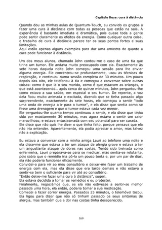 169
Capítulo Doze: cura à distância
Quando dou as minhas aulas de Quantum-Touch, eu convido os grupos a
fazer uma cura à distância com todas as pessoas que estão na sala. A
experiência é bastante imediata e dramática, pois quase toda a gente
pode sentir claramente os efeitos da energia. Como qualquer outra coisa,
o trabalho de cura à distância parece ter os seus pontos fortes e suas
limitações.
Aqui estão apenas alguns exemplos para dar uma amostra do quanto a
cura pode funcionar à distância.
Um dos meus alunos, chamado John contou-me o caso de uma tia que
tinha um tumor. Ele andava muito preocupado com ela. Exactamente às
sete horas daquela noite John começou uma sessão para lhe enviar
alguma energia. Ele concentrou-se profundamente, usou as técnicas de
respiração, e continuou numa sessão completa de 30 minutos. Um pouco
depois das oito, ele telefonou à tia e começou a conversar sobre outras
coisas: como é que ia o seu marido, como é que estavam as crianças, o
que está acontecendo… após cerca de quinze minutos, John perguntou-lhe
como estava a sua saúde, em especial o seu tumor. De repente, a voz
dela ficou muito animada e excitada, dizendo que se tinha passado algo
surpreendente, exactamente às sete horas, ela começou a sentir "toda
uma onda de energia a ir para o tumor", e ela disse que sentia como se
fosse uma drenagem e que o tumor estava cada vez menor.
Ele perguntou-lhe quanto tempo continuou a sentir, e ela disse que tinha
sido por exactamente 30 minutos, mas agora estava a sentir um calor
maravilhoso, e estava entusiasmada com seu potencial para ser curada.
Ele disse que não quis lhe dizer o que tinha feito, porque pensava que ela
não iria entender. Aparentemente, ela podia apreciar o amor, mas talvez
não a explicação.
Eu estava a conversar com a minha amiga Lauri ao telefone uma noite e
ela disse-me que estava a ter um ataque de alergia grave e estava a ter
um angustiante ataque de dores nas costas. Tendo sido treinada como
enfermeira, Lauri preparava-se para se medicar, mas sentia-se relutante,
pois sabia que o remédio iria pô-la um pouco tonta e, por um par de dias,
ela não poderia funcionar eficazmente.
Convidei-a para vir ao meu consultório e deixar-me fazer um trabalho de
energia com ela, mas ela disse que era tarde demais e não estava a
sentir-se bem o suficiente para vir até ao consultório.
"Então deixe-me fazer uma cura à distância", sugeri.
Ela estava decidida a tomar os remédios e eu protestei.
Finalmente, negociámos que, se ela não estivesse a sentir-se melhor
passada uma hora, ela então, poderia tomar a sua medicação.
Comecei a fazer correr energia. Passados 25 minutos, o telemóvel tocou.
Ela ligou para dizer que não só tinham passado os seus sintomas de
alergia, mas também que a dor nas costas tinha desaparecido.
 