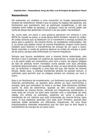 17
Capítulo dois – Ressonância, Força de Vida, e os Princípios de Quantum-Touch
Ressonância
Há realmente um mistério e uma maravilha na função aparentemente
simples da ressonância. Desde o que se passa no espaço das galáxias, aos
fenómenos que acontecem com as partículas subatómicas, e até nas
relações entre todas as pessoas, é qualquer coisa de incrível poder dar
conta da dança das partículas invisíveis e do seu poder inacreditável.
Se, numa sala, um piano e uma guitarra estiverem em sintonia e uma
NOTA for tocada no piano, a corda dessa NOTA também vibrará no violão.
As ondas sonoras que se deslocam no ar transferem a energia acústica do
piano para a guitarra. Da mesma forma, os osciladores sintonizados, isto
é, as coisas que podem vibrar na mesma frequência, exigem muito pouco
trabalho para fazerem a transferência de energia de um para o outro.
Neste exemplo, a corda da guitarra absorve as ondas de energia a partir
da do piano, porque está sintonizado na mesma frequência.
Sempre que houver osciladores com a mesma forma sintonizada, eles
formam o que é chamado um sistema de ressonância. A corda da guitarra
e a do piano estão em ressonância uma com a outra. Se alguns relógios
do tipo de pêndulo forem montados numa parede com seus pêndulos
oscilando desencontrados, em questão de dias, os seus pêndulos acabarão
por se sintonizar e chegarão a uma fase em que vão oscilar ao mesmo
tempo. Neste caso, a energia transferida através da parede comum, é
suficiente para permitir que os relógios entrem em sintonia um com o
outro.
Este é um fenómeno de arrastamento, um fenómeno que permite que dois
sistemas semelhantes, se ajustem para alinhar os seus movimentos e
energia, para que coincidam no ritmo e na fase. Este fenómeno também
ocorre na área da electrónica. Quando se têm circuitos oscilantes
sintonizados da mesma forma, vibrando em frequências semelhantes, a
mais lenta do circuito irá subir para coincidir com a velocidade da mais
rápida. Em ambos os exemplos, podemos ver como a energia é
transferida de um sistema que está sintonizado da mesma forma, para
outro. O que podemos aprender com tudo isso? Primeiro, quando dois
sistemas estão oscilantes em diferentes frequências, há uma força
impulsionadora chamada ressonância que faz com que os dois façam a
transferência de energia de um para outro.
 