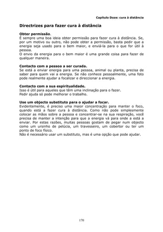 170
Capítulo Doze: cura à distância
Directrizes para fazer cura à distância
Obter permissão.
É sempre uma boa ideia obter permissão para fazer cura à distância. Se,
por um motivo ou outro, não pode obter a permissão, basta pedir que a
energia seja usado para o bem maior, e enviá-la para o que for útil à
pessoa.
O envio da energia para o bem maior é uma grande coisa para fazer de
qualquer maneira.
Contacto com a pessoa a ser curada.
Se está a enviar energia para uma pessoa, animal ou planta, precisa de
saber para quem vai a energia. Se não conhece pessoalmente, uma foto
pode realmente ajudar a focalizar e direccionar a energia.
Contacto com a sua espiritualidade.
Isso é útil para aqueles que têm uma inclinação para o fazer.
Pedir ajuda só pode melhorar o trabalho.
Use um objecto substituto para o ajudar a focar.
Evidentemente, é preciso uma maior concentração para manter o foco,
quando está a fazer cura à distância. Como não pode simplesmente
colocar as mãos sobre a pessoa e concentrar-se na sua respiração, você
precisa de manter a intenção para que a energia vá para onde a está a
enviar. Por estas razões, muitas pessoas gostam de pegar num objecto
como um ursinho de pelúcia, um travesseiro, um cobertor ou ter um
ponto de foco físico.
Não é necessário usar um substituto, mas é uma opção que pode ajudar.
 