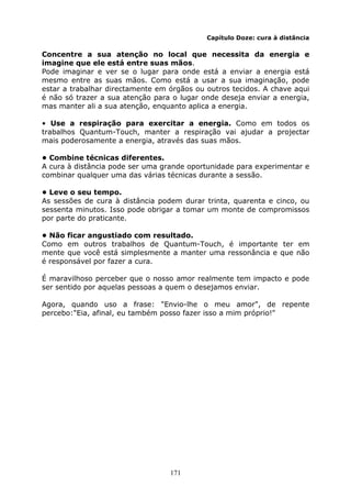 171
Capítulo Doze: cura à distância
Concentre a sua atenção no local que necessita da energia e
imagine que ele está entre suas mãos.
Pode imaginar e ver se o lugar para onde está a enviar a energia está
mesmo entre as suas mãos. Como está a usar a sua imaginação, pode
estar a trabalhar directamente em órgãos ou outros tecidos. A chave aqui
é não só trazer a sua atenção para o lugar onde deseja enviar a energia,
mas manter ali a sua atenção, enquanto aplica a energia.
• Use a respiração para exercitar a energia. Como em todos os
trabalhos Quantum-Touch, manter a respiração vai ajudar a projectar
mais poderosamente a energia, através das suas mãos.
• Combine técnicas diferentes.
A cura à distância pode ser uma grande oportunidade para experimentar e
combinar qualquer uma das várias técnicas durante a sessão.
• Leve o seu tempo.
As sessões de cura à distância podem durar trinta, quarenta e cinco, ou
sessenta minutos. Isso pode obrigar a tomar um monte de compromissos
por parte do praticante.
• Não ficar angustiado com resultado.
Como em outros trabalhos de Quantum-Touch, é importante ter em
mente que você está simplesmente a manter uma ressonância e que não
é responsável por fazer a cura.
É maravilhoso perceber que o nosso amor realmente tem impacto e pode
ser sentido por aquelas pessoas a quem o desejamos enviar.
Agora, quando uso a frase: "Envio-lhe o meu amor", de repente
percebo:"Eia, afinal, eu também posso fazer isso a mim próprio!"
 