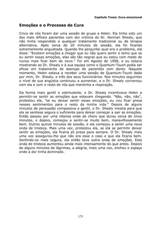 175
Capítulo Treze: Cura emocional
Emoções e o Processo de Cura
Cinco de nós foram dar uma sessão de grupo a Helen. Ela tinha sido um
dos mais difíceis pacientes com dor crónica do Dr. Norman Shealy, que
não tinha respondido a qualquer tratamento tradicional ou de terapia
alternativa. Após cerca de 20 minutos de sessão, ela foi ficando
extremamente angustiada. Quando lhe perguntei qual era o problema, ela
disse: "Existem emoções a chegar que eu não quero sentir e temo que se
eu sentir essas emoções, elas são tão negras que eu estou com medo de
nunca mais ficar bem de novo.” Foi em Agosto de 1998, e eu estava
mostrando ao Dr. Shealy e à sua equipa como o Quantum-Touch podia ser
eficaz em tratamento de doenças de pacientes com dores. Naquele
momento, Helen estava a receber uma sessão de Quantum-Touch dada
por mim, Dr. Shealy, e três dos seus funcionários. Nos minutos seguintes
o nível de sua angústia continuou a aumentar, e o Dr. Shealy conversou
com ela e com o resto de nós que mantinha a respiração.
Da forma mais gentil e estimulante, o Dr. Shealy incentivava Helen a
permitir-se sentir as emoções que estavam chegando. "Não, não, não",
protestou ela, "se eu deixar sentir essas emoções, eu vou ficar presa
nesses sentimentos para o resto da minha vida." Depois de alguns
minutos de persuasão compassiva e gentil, o Dr. Shealy insistia para que
ela se sentisse segura o suficiente para deixar começar a sair as emoções.
Então passou por uma intensa onda de choro que durou cerca de cinco
minutos, e depois, começou a sentir-se muito bem, maravilhosamente
bem. Outros quinze minutos de sessão, e ela começou a sentir uma nova
onda de tristeza. Mais uma vez, protestou ela, se ela se permitir deixar
sentir as emoções, ela ficaria ali presa para sempre. O Dr. Shealy mais
uma vez assegurou-lhe que não era esse o caso e que ela ficaria bem.
Sentindo-se mais segura, ela então teve outra onda de emoções. Esta
onda de tristeza aumentou ainda mais intensamente do que antes. Depois
de alguns minutos de lágrimas, a alegria, mais uma vez, encheu o espaço
onde a dor tinha dominado.
 