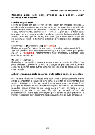 177
Capítulo Treze: Cura emocional - 176
Directriz para lidar com emoções que podem surgir
durante uma sessão
Confiar no processo.
É certo que pode ser penoso ver alguém passar por emoções intensas. A
decisão mais importante que eu tive de tomar ao longo dos anos foi a de
simplesmente confiar no processo. Continuo a aplicar energia, até as
coisas, naturalmente, acontecerem sozinhas. A pior coisa a fazer seria
ficar com medo e parar a sessão. É melhor conseguir dar tranquilidade, de
acordo com cada tipo de cliente, mostrando que é bom, sentir o que ele
ou ela está a sentir, e manter a funcionar a respiração e a aplicação da
energia.
Fundamento. (Enraizamento) (Grouding)
Manter as sensações dentro de seu corpo, como descrevi no capítulo 3.
Isso vai ajudálo a ficar enraizado no seu lugar e a ficar melhor para poder
ajudar. O (‘Grouding’ “aterramento”) ficar enraizado, ancorado está
descrito no capítulo 4.
Manter a respiração.
Mantenha a respiração e encoraje o seu amigo a respirar também. Isso
pode acelerar o processo de cura e proteger as pessoas que poderiam
deixar-se dominar pelos outros sintomas ou emoções da pessoa que está
a ser tratada.
Aplicar energia na parte do corpo, onde estão a sentir as emoções.
Esta é uma técnica maravilhosa que pode auxiliar poderosamente o seu
amigo a encontrar o equilíbrio emocional e aceitar os sentimentos que
surgem. Coloque as mãos em sanduíche, à frente e à volta dessa área,
para que as pessoas se sintam embalados pelas suas mãos. Se estiverem
sentados, podem inclinar-se um pouco para a frente, de modo a ser o
terapeuta a suportar o seu peso. (Eu sei que um certo número de
psicoterapeutas usam essa abordagem para ajudar os seus pacientes a
melhor receberem e processarem, responsavelmente, as suas emoções.)
 