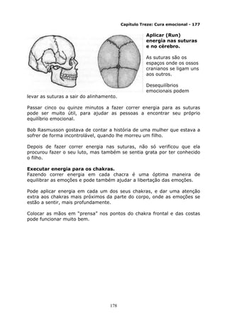 178
Capítulo Treze: Cura emocional - 177
Aplicar (Run)
energia nas suturas
e no cérebro.
As suturas são os
espaços onde os ossos
cranianos se ligam uns
aos outros.
Desequilíbrios
emocionais podem
levar as suturas a sair do alinhamento.
Passar cinco ou quinze minutos a fazer correr energia para as suturas
pode ser muito útil, para ajudar as pessoas a encontrar seu próprio
equilíbrio emocional.
Bob Rasmusson gostava de contar a história de uma mulher que estava a
sofrer de forma incontrolável, quando lhe morreu um filho.
Depois de fazer correr energia nas suturas, não só verificou que ela
procurou fazer o seu luto, mas também se sentia grata por ter conhecido
o filho.
Executar energia para os chakras.
Fazendo correr energia em cada chacra é uma óptima maneira de
equilibrar as emoções e pode também ajudar a libertação das emoções.
Pode aplicar energia em cada um dos seus chakras, e dar uma atenção
extra aos chakras mais próximos da parte do corpo, onde as emoções se
estão a sentir, mais profundamente.
Colocar as mãos em “prensa” nos pontos do chakra frontal e das costas
pode funcionar muito bem.
 