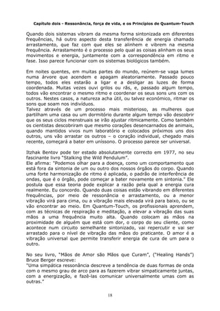 18
Capítulo dois - Ressonância, força de vida, e os Princípios de Quantum-Touch
Quando dois sistemas vibram da mesma forma sintonizada em diferentes
frequências, há outro aspecto desta transferência de energia chamado
arrastamento, que faz com que eles se alinhem e vibrem na mesma
frequência. Arrastamento é o processo pelo qual as coisas alinham os seus
movimentos e energia, juntamente com a correspondência em ritmo e
fase. Isso parece funcionar com os sistemas biológicos também.
Em noites quentes, em muitas partes do mundo, reúnem-se vaga lumes
numa árvore que acendem e apagam aleatoriamente. Passado pouco
tempo, todos eles estarão a ligar e a desligar as luzes de forma
coordenada. Muitas vezes ouvi grilos ou rãs, e, passado algum tempo,
todos vão encontrar o mesmo ritmo e coordenar os seus sons uns com os
outros. Nestes casos, a natureza acha útil, ou talvez económico, ritmar os
sons que soam nos indivíduos.
Talvez através de um processo mais misterioso, as mulheres que
partilham uma casa ou um dormitório durante algum tempo vão descobrir
que os seus ciclos menstruais se irão ajustar ritmicamente. Como também
os cientistas descobriram que mesmo corações desencarnados de animais,
quando mantidos vivos num laboratório e colocados próximos uns dos
outros, uns vão arrastar os outros – o coração individual, chegado mais
recente, começará a bater em uníssono. O processo parece ser universal.
Itzhak Bentov pode ter estado absolutamente correcto em 1977, no seu
fascinante livro “Stalking the Wild Pendulum”.
Ele afirma: "Podemos olhar para a doença, como um comportamento que
está fora da sintonia de um ou outro dos nossos órgãos do corpo. Quando
uma forte harmonização de ritmo é aplicada, o padrão de interferência de
ondas, que é o órgão, pode começar a bater novamente em sintonia." Ele
postula que essa teoria pode explicar a razão pela qual a energia cura
realmente. Eu concordo. Quando duas coisas estão vibrando em diferentes
frequências, por meio de ressonância e arrastamento, ou a menor
vibração virá para cima, ou a vibração mais elevada virá para baixo, ou se
vão encontrar ao meio. Em Quantum-Touch, os profissionais aprendem,
com as técnicas de respiração e meditação, a elevar a vibração das suas
mãos a uma frequência muito alta. Quando colocam as mãos na
proximidade de alguém que está com dor, o corpo do seu cliente, como
acontece num circuito semelhante sintonizado, vai repercutir e vai ser
arrastado para o nível de vibração das mãos do praticante. O amor é a
vibração universal que permite transferir energia de cura de um para o
outro.
No seu livro, “Mãos de Amor são Mãos que Curam”, (“Healing Hands”)
Bruce Berger escreve:
"Uma simpática ressonância descreve a tendência de duas formas de onda
com o mesmo grau de arco para as fazerem vibrar simpaticamente juntas,
com a energização, e fazê-las comunicar universalmente umas com as
outras.”
 