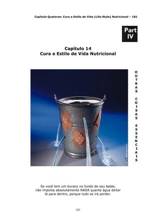 181
Capítulo Quatorze: Cura e Estilo de Vida (Life-Style) Nutricional – 181
Capítulo 14
Cura e Estilo de Vida Nutricional
O
U
T
R
A
S
C
O
I
S
A
S
E
S
S
E
N
C
I
A
I
S
Se você tem um buraco no fundo do seu balde,
não importa absolutamente NADA quanta água deitar
lá para dentro, porque tudo se irá perder.
 