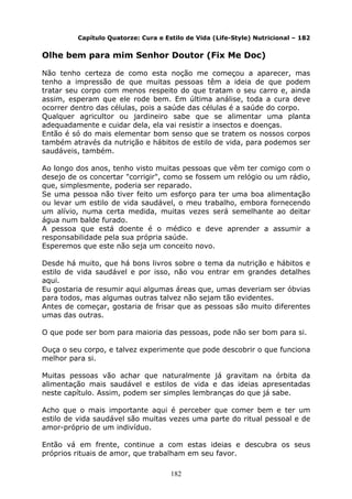 182
Capítulo Quatorze: Cura e Estilo de Vida (Life-Style) Nutricional – 182
Olhe bem para mim Senhor Doutor (Fix Me Doc)
Não tenho certeza de como esta noção me começou a aparecer, mas
tenho a impressão de que muitas pessoas têm a ideia de que podem
tratar seu corpo com menos respeito do que tratam o seu carro e, ainda
assim, esperam que ele rode bem. Em última análise, toda a cura deve
ocorrer dentro das células, pois a saúde das células é a saúde do corpo.
Qualquer agricultor ou jardineiro sabe que se alimentar uma planta
adequadamente e cuidar dela, ela vai resistir a insectos e doenças.
Então é só do mais elementar bom senso que se tratem os nossos corpos
também através da nutrição e hábitos de estilo de vida, para podemos ser
saudáveis, também.
Ao longo dos anos, tenho visto muitas pessoas que vêm ter comigo com o
desejo de os concertar "corrigir", como se fossem um relógio ou um rádio,
que, simplesmente, poderia ser reparado.
Se uma pessoa não tiver feito um esforço para ter uma boa alimentação
ou levar um estilo de vida saudável, o meu trabalho, embora fornecendo
um alívio, numa certa medida, muitas vezes será semelhante ao deitar
água num balde furado.
A pessoa que está doente é o médico e deve aprender a assumir a
responsabilidade pela sua própria saúde.
Esperemos que este não seja um conceito novo.
Desde há muito, que há bons livros sobre o tema da nutrição e hábitos e
estilo de vida saudável e por isso, não vou entrar em grandes detalhes
aqui.
Eu gostaria de resumir aqui algumas áreas que, umas deveriam ser óbvias
para todos, mas algumas outras talvez não sejam tão evidentes.
Antes de começar, gostaria de frisar que as pessoas são muito diferentes
umas das outras.
O que pode ser bom para maioria das pessoas, pode não ser bom para si.
Ouça o seu corpo, e talvez experimente que pode descobrir o que funciona
melhor para si.
Muitas pessoas vão achar que naturalmente já gravitam na órbita da
alimentação mais saudável e estilos de vida e das ideias apresentadas
neste capítulo. Assim, podem ser simples lembranças do que já sabe.
Acho que o mais importante aqui é perceber que comer bem e ter um
estilo de vida saudável são muitas vezes uma parte do ritual pessoal e de
amor-próprio de um indivíduo.
Então vá em frente, continue a com estas ideias e descubra os seus
próprios rituais de amor, que trabalham em seu favor.
 