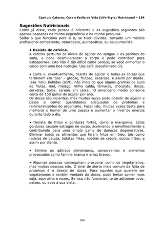 184
Capítulo Catorze: Cura e Estilo de Vida (Life-Style) Nutricional – 184
Sugestões Nutricionais
Como já disse, cada pessoa é diferente e as sugestões seguintes são
apenas baseadas na minha experiência e na minha pesquisa.
Saiba o que funciona para si e, se tiver dúvidas, consulte um médico
profissional competente, naturopata, quiroprático, ou acupunturista.
• Desista de cafeína.
A cafeína perturba os níveis de açúcar no sangue e os padrões do
sono, e pode desmineralizar o corpo e pode contribuir para
osteoporose. Isto não é tão difícil como parece, se você alimentar o
corpo com uma boa nutrição. Use café descafeinado (?).
• Corte e, eventualmente, desista de açúcar e todas as coisas que
terminam em "ose" – glicose, frutose, sacarose, e assim por diante.
Isso inclui bebidas (soft), não mais do que alguns gramas de suco
de frutas, mel, melaço, milho calda, tâmaras, chocolate, doces,
sorvetes, bolos, cereais em caixa… O americano médio consome
cerca de 150 quilos de açúcar por ano.
Os doces são viciantes, mas muitas vezes pode desistir de açúcar e
passe a comer quantidades adequadas de proteínas e
remineralizantes do organismo. Fazer isto, muitas vezes basta para
melhorar o humor de uma pessoa e aumentar o nível de energia
durante todo o dia.
• Desista de fritos e gorduras fortes, como a margarina. Estas
gorduras causam estragos no corpo, acelerando o envelhecimento e
contribuindo para uma ampla gama de doenças degenerativas.
Eliminar todos os alimentos que foram fritos em óleo, tais como
rodelas de batata, batatas fritas, rodelas de cebola, outros fritos, e
assim por diante.
• Elimine os aditivos alimentares, conservantes e alimentos
processados como farinha branca e arroz branco.
• Algumas pessoas conseguiram prosperar como os vegetarianos,
mas muitas pessoas não. O sinal de alerta mais comum da falta de
proteínas é o desejo de doces. Para aqueles que querem ser
vegetarianos e sentem vontade de doces, pode tentar comer mais
soja, espirulina e nozes. Se isso não funcionar, tente adicionar ovos,
peixes, ou aves à sua dieta.
 