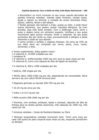 185
Capítulo Quatorze: Cura e Estilo de Vida (Life-Style) Nutricional – 185
• Reconstituir os micro minerais no seu corpo usando derivados de
plantas minerais coloidais. Usando estes minerais, muitas vezes,
ajuda a reduzir ou eliminar a vontade de comer alimentos fritos,
açúcar, cafeína, álcool e até tabaco.
• Muitas pessoas não toleram o trigo, queijo ou leite, e pode haver
outros alimentos, que podem causar reacções alérgicas. Se tiver
dúvidas, faça este teste simples: Com o estômago vazio, tome o
pulso e depois coma um alimento suspeito. Verifique o seu pulso
novamente após quinze minutos, trinta e sessenta. Se seu pulso
aumentou dez por cento ou mais, provavelmente é alérgico a esses
alimentos e pode ter que desistir.
• Coma cereais e amidos e vegetais folhosos. Só cerca de 25% da
sua dieta deve ser composto por carne, peixe, ovos, nozes,
sementes, e leite.
• Tomar suplementos. Estes podem incluir:
? A vitamina A, 10.000 unidades por dia
? complexo B
? A vitamina C, bioflavonóides 1000 mg com uma ou duas vezes por dia
? A vitamina D, como uma cápsula de óleo de fígado de bacalhau
? A vitamina E, 400 a 1200 unidades por dia
? Selénio, 200 megas por dia
? MCHA cálcio 1000-1500 mg por dia, dependendo da necessidade. Bone
Jarrow's Up com cálcio MCHA funciona bem
? Magnésio glicinato ou taurate 500-750 mg por dia
? 15-25 mg de zinco por dia
? Cobre 1,5-2,5 mg por dia
? MSM enxofre 500-1000 mg por dia
? Enzimas, com amilase, protease, lipase e celulase, cápsulas de óleo de
linhaça para os ácidos gordos essenciais, três cápsulas de 1000 mg, três
vezes por dia
? minerais coloidais - Corpo de Rockland Booster ou Clark
? Minerais lengendários coloidais funcionam bem. Tome uma onça por
cada 100 quilos de peso corporal duas vezes ao dia, enquanto persistirem
os desejos.
 