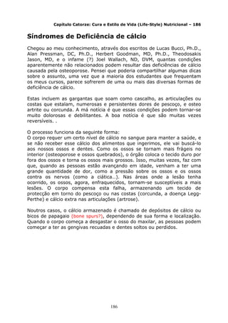 186
Capítulo Catorze: Cura e Estilo de Vida (Life-Style) Nutricional – 186
Síndromes de Deficiência de cálcio
Chegou ao meu conhecimento, através dos escritos de Lucas Bucci, Ph.D.,
Alan Pressman, DC, Ph.D., Herbert Goodman, MD, Ph.D., Theodosakis
Jason, MD, e o infame (?) Joel Wallach, ND, DVM, quantas condições
aparentemente não relacionados podem resultar das deficiências de cálcio
causada pela osteoporose. Pensei que poderia compartilhar algumas dicas
sobre o assunto, uma vez que a maioria dos estudantes que frequentam
os meus cursos, parece sofrerem de uma ou mais das diversas formas de
deficiência de cálcio.
Estas incluem as gargantas que soam como cascalho, as articulações ou
costas que estalam, numerosas e persistentes dores de pescoço, e osteo
artrite ou corcunda. A má notícia é que essas condições podem tornar-se
muito dolorosas e debilitantes. A boa notícia é que são muitas vezes
reversíveis. .
O processo funciona da seguinte forma:
O corpo requer um certo nível de cálcio no sangue para manter a saúde, e
se não receber esse cálcio dos alimentos que ingerimos, ele vai buscá-lo
aos nossos ossos e dentes. Como os ossos se tornam mais frágeis no
interior (osteoporose e ossos quebrados), o órgão coloca o tecido duro por
fora dos ossos e torna os ossos mais grossos. Isso, muitas vezes, faz com
que, quando as pessoas estão avançando em idade, venham a ter uma
grande quantidade de dor, como a pressão sobre os ossos e os ossos
contra os nervos (como a ciática…). Nas áreas onde a lesão tenha
ocorrido, os ossos, agora, enfraquecidos, tornam-se susceptíveis a mais
lesões. O corpo compensa esta falha, armazenando um tecido de
protecção em torno do pescoço ou nas costas (corcunda, a doença Legg-
Perthe) e cálcio extra nas articulações (artrose).
Noutros casos, o cálcio armazenado é chamado de depósitos de cálcio ou
bicos de papagaio (bone spurs?), dependendo de sua forma e localização.
Quando o corpo começa a desgastar o osso do maxilar, as pessoas podem
começar a ter as gengivas recuadas e dentes soltos ou perdidos.
 