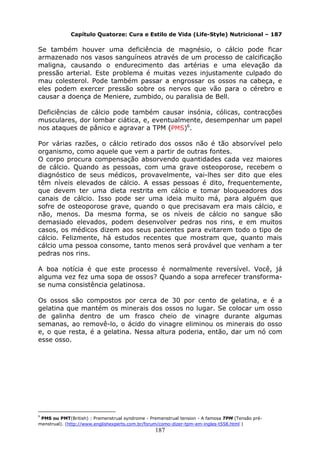 187
Capítulo Quatorze: Cura e Estilo de Vida (Life-Style) Nutricional – 187
Se também houver uma deficiência de magnésio, o cálcio pode ficar
armazenado nos vasos sanguíneos através de um processo de calcificação
maligna, causando o endurecimento das artérias e uma elevação da
pressão arterial. Este problema é muitas vezes injustamente culpado do
mau colesterol. Pode também passar a engrossar os ossos na cabeça, e
eles podem exercer pressão sobre os nervos que vão para o cérebro e
causar a doença de Meniere, zumbido, ou paralisia de Bell.
Deficiências de cálcio pode também causar insónia, cólicas, contracções
musculares, dor lombar ciática, e, eventualmente, desempenhar um papel
nos ataques de pânico e agravar a TPM (PMS)6
.
Por várias razões, o cálcio retirado dos ossos não é tão absorvível pelo
organismo, como aquele que vem a partir de outras fontes.
O corpo procura compensação absorvendo quantidades cada vez maiores
de cálcio. Quando as pessoas, com uma grave osteoporose, recebem o
diagnóstico de seus médicos, provavelmente, vai-lhes ser dito que eles
têm níveis elevados de cálcio. A essas pessoas é dito, frequentemente,
que devem ter uma dieta restrita em cálcio e tomar bloqueadores dos
canais de cálcio. Isso pode ser uma ideia muito má, para alguém que
sofre de osteoporose grave, quando o que precisavam era mais cálcio, e
não, menos. Da mesma forma, se os níveis de cálcio no sangue são
demasiado elevados, podem desenvolver pedras nos rins, e em muitos
casos, os médicos dizem aos seus pacientes para evitarem todo o tipo de
cálcio. Felizmente, há estudos recentes que mostram que, quanto mais
cálcio uma pessoa consome, tanto menos será provável que venham a ter
pedras nos rins.
A boa notícia é que este processo é normalmente reversível. Você, já
alguma vez fez uma sopa de ossos? Quando a sopa arrefecer transforma-
se numa consistência gelatinosa.
Os ossos são compostos por cerca de 30 por cento de gelatina, e é a
gelatina que mantém os minerais dos ossos no lugar. Se colocar um osso
de galinha dentro de um frasco cheio de vinagre durante algumas
semanas, ao removê-lo, o ácido do vinagre eliminou os minerais do osso
e, o que resta, é a gelatina. Nessa altura poderia, então, dar um nó com
esse osso.
6
PMS ou PMT(British) : Premenstrual syndrome - Premenstrual tension - A famosa TPM (Tensão pré-
menstrual). (http://www.englishexperts.com.br/forum/como-dizer-tpm-em-ingles-t558.html )
 