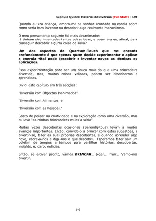 192
Capítulo Quinze: Material de Diversão (Fun Stuff) - 192
Quando eu era criança, lembro-me de sonhar acordado na escola sobre
como seria bom inventar ou descobrir algo realmente maravilhoso.
O meu pensamento seguinte foi mais desanimador:
já tinham sido inventadas tantas coisas boas, e quem era eu, afinal, para
conseguir descobrir alguma coisa de novo?
Um dos aspectos do Quantum-Touch que me encanta
profundamente é que apenas quem decide experimentar e aplicar
a energia vital pode descobrir e inventar novas as técnicas ou
aplicações.
Essa experimentação pode ser um pouco mais do que uma brincadeira
divertida, mas, muitas coisas valiosas, podem ser descobertas e
aprendidas.
Dividi este capítulo em três secções:
"Diversão com Objectos Inanimados",
"Diversão com Alimentos" e
"Diversão com as Pessoas."
Gosto de pensar na criatividade e na exploração como uma diversão, mas
eu levo “as minhas brincadeiras muito a sério”.
Muitas vezes descobertas ocasionais (Serendipitous) levam a muitos
avanços importantes. Então, convido-o a brincar com estas sugestões, a
divertir-se, fazer as suas próprias descobertas, e quando aprender algo
novo, escreva-nos e diga-nos o que descobriu. Esperamos fazer sair um
boletim de tempos a tempos para partilhar histórias, descobertas,
insights, e, claro, notícias.
Então, se estiver pronto, vamos BRINCAR… jogar... fruir... Vamo-nos
divertir.
 