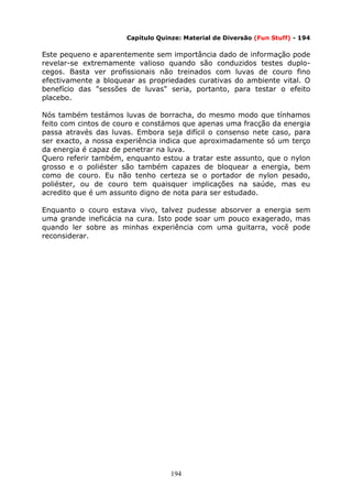 194
Capítulo Quinze: Material de Diversão (Fun Stuff) - 194
Este pequeno e aparentemente sem importância dado de informação pode
revelar-se extremamente valioso quando são conduzidos testes duplo-
cegos. Basta ver profissionais não treinados com luvas de couro fino
efectivamente a bloquear as propriedades curativas do ambiente vital. O
benefício das "sessões de luvas" seria, portanto, para testar o efeito
placebo.
Nós também testámos luvas de borracha, do mesmo modo que tínhamos
feito com cintos de couro e constámos que apenas uma fracção da energia
passa através das luvas. Embora seja difícil o consenso nete caso, para
ser exacto, a nossa experiência indica que aproximadamente só um terço
da energia é capaz de penetrar na luva.
Quero referir também, enquanto estou a tratar este assunto, que o nylon
grosso e o poliéster são também capazes de bloquear a energia, bem
como de couro. Eu não tenho certeza se o portador de nylon pesado,
poliéster, ou de couro tem quaisquer implicações na saúde, mas eu
acredito que é um assunto digno de nota para ser estudado.
Enquanto o couro estava vivo, talvez pudesse absorver a energia sem
uma grande ineficácia na cura. Isto pode soar um pouco exagerado, mas
quando ler sobre as minhas experiência com uma guitarra, você pode
reconsiderar.
 