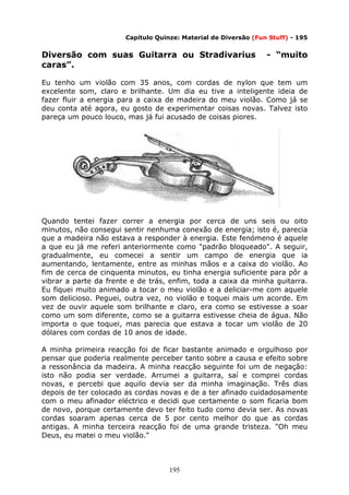 195
Capítulo Quinze: Material de Diversão (Fun Stuff) - 195
Diversão com suas Guitarra ou Stradivarius - “muito
caras”.
Eu tenho um violão com 35 anos, com cordas de nylon que tem um
excelente som, claro e brilhante. Um dia eu tive a inteligente ideia de
fazer fluir a energia para a caixa de madeira do meu violão. Como já se
deu conta até agora, eu gosto de experimentar coisas novas. Talvez isto
pareça um pouco louco, mas já fui acusado de coisas piores.
Quando tentei fazer correr a energia por cerca de uns seis ou oito
minutos, não consegui sentir nenhuma conexão de energia; isto é, parecia
que a madeira não estava a responder à energia. Este fenómeno é aquele
a que eu já me referi anteriormente como "padrão bloqueado". A seguir,
gradualmente, eu comecei a sentir um campo de energia que ia
aumentando, lentamente, entre as minhas mãos e a caixa do violão. Ao
fim de cerca de cinquenta minutos, eu tinha energia suficiente para pôr a
vibrar a parte da frente e de trás, enfim, toda a caixa da minha guitarra.
Eu fiquei muito animado a tocar o meu violão e a deliciar-me com aquele
som delicioso. Peguei, outra vez, no violão e toquei mais um acorde. Em
vez de ouvir aquele som brilhante e claro, era como se estivesse a soar
como um som diferente, como se a guitarra estivesse cheia de água. Não
importa o que toquei, mas parecia que estava a tocar um violão de 20
dólares com cordas de 10 anos de idade.
A minha primeira reacção foi de ficar bastante animado e orgulhoso por
pensar que poderia realmente perceber tanto sobre a causa e efeito sobre
a ressonância da madeira. A minha reacção seguinte foi um de negação:
isto não podia ser verdade. Arrumei a guitarra, saí e comprei cordas
novas, e percebi que aquilo devia ser da minha imaginação. Três dias
depois de ter colocado as cordas novas e de a ter afinado cuidadosamente
com o meu afinador eléctrico e decidi que certamente o som ficaria bom
de novo, porque certamente devo ter feito tudo como devia ser. As novas
cordas soaram apenas cerca de 5 por cento melhor do que as cordas
antigas. A minha terceira reacção foi de uma grande tristeza. "Oh meu
Deus, eu matei o meu violão."
 