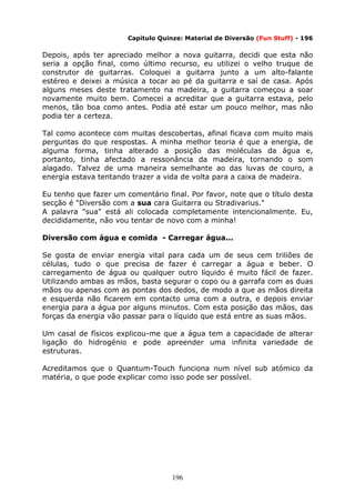 196
Capítulo Quinze: Material de Diversão (Fun Stuff) - 196
Depois, após ter apreciado melhor a nova guitarra, decidi que esta não
seria a opção final, como último recurso, eu utilizei o velho truque de
construtor de guitarras. Coloquei a guitarra junto a um alto-falante
estéreo e deixei a música a tocar ao pé da guitarra e saí de casa. Após
alguns meses deste tratamento na madeira, a guitarra começou a soar
novamente muito bem. Comecei a acreditar que a guitarra estava, pelo
menos, tão boa como antes. Podia até estar um pouco melhor, mas não
podia ter a certeza.
Tal como acontece com muitas descobertas, afinal ficava com muito mais
perguntas do que respostas. A minha melhor teoria é que a energia, de
alguma forma, tinha alterado a posição das moléculas da água e,
portanto, tinha afectado a ressonância da madeira, tornando o som
alagado. Talvez de uma maneira semelhante ao das luvas de couro, a
energia estava tentando trazer a vida de volta para a caixa de madeira.
Eu tenho que fazer um comentário final. Por favor, note que o título desta
secção é "Diversão com a sua cara Guitarra ou Stradivarius."
A palavra "sua" está ali colocada completamente intencionalmente. Eu,
decididamente, não vou tentar de novo com a minha!
Diversão com água e comida - Carregar água...
Se gosta de enviar energia vital para cada um de seus cem triliões de
células, tudo o que precisa de fazer é carregar a água e beber. O
carregamento de água ou qualquer outro líquido é muito fácil de fazer.
Utilizando ambas as mãos, basta segurar o copo ou a garrafa com as duas
mãos ou apenas com as pontas dos dedos, de modo a que as mãos direita
e esquerda não ficarem em contacto uma com a outra, e depois enviar
energia para a água por alguns minutos. Com esta posição das mãos, das
forças da energia vão passar para o líquido que está entre as suas mãos.
Um casal de físicos explicou-me que a água tem a capacidade de alterar
ligação do hidrogénio e pode apreender uma infinita variedade de
estruturas.
Acreditamos que o Quantum-Touch funciona num nível sub atómico da
matéria, o que pode explicar como isso pode ser possível.
 