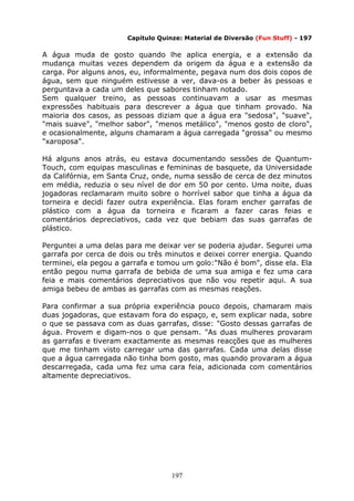197
Capítulo Quinze: Material de Diversão (Fun Stuff) - 197
A água muda de gosto quando lhe aplica energia, e a extensão da
mudança muitas vezes dependem da origem da água e a extensão da
carga. Por alguns anos, eu, informalmente, pegava num dos dois copos de
água, sem que ninguém estivesse a ver, dava-os a beber às pessoas e
perguntava a cada um deles que sabores tinham notado.
Sem qualquer treino, as pessoas continuavam a usar as mesmas
expressões habituais para descrever a água que tinham provado. Na
maioria dos casos, as pessoas diziam que a água era "sedosa", "suave",
"mais suave", "melhor sabor", "menos metálico", "menos gosto de cloro",
e ocasionalmente, alguns chamaram a água carregada "grossa" ou mesmo
"xaroposa".
Há alguns anos atrás, eu estava documentando sessões de Quantum-
Touch, com equipas masculinas e femininas de basquete, da Universidade
da Califórnia, em Santa Cruz, onde, numa sessão de cerca de dez minutos
em média, reduzia o seu nível de dor em 50 por cento. Uma noite, duas
jogadoras reclamaram muito sobre o horrível sabor que tinha a água da
torneira e decidi fazer outra experiência. Elas foram encher garrafas de
plástico com a água da torneira e ficaram a fazer caras feias e
comentários depreciativos, cada vez que bebiam das suas garrafas de
plástico.
Perguntei a uma delas para me deixar ver se poderia ajudar. Segurei uma
garrafa por cerca de dois ou três minutos e deixei correr energia. Quando
terminei, ela pegou a garrafa e tomou um golo:"Não é bom", disse ela. Ela
então pegou numa garrafa de bebida de uma sua amiga e fez uma cara
feia e mais comentários depreciativos que não vou repetir aqui. A sua
amiga bebeu de ambas as garrafas com as mesmas reações.
Para confirmar a sua própria experiência pouco depois, chamaram mais
duas jogadoras, que estavam fora do espaço, e, sem explicar nada, sobre
o que se passava com as duas garrafas, disse: "Gosto dessas garrafas de
água. Provem e digam-nos o que pensam. "As duas mulheres provaram
as garrafas e tiveram exactamente as mesmas reacções que as mulheres
que me tinham visto carregar uma das garrafas. Cada uma delas disse
que a água carregada não tinha bom gosto, mas quando provaram a água
descarregada, cada uma fez uma cara feia, adicionada com comentários
altamente depreciativos.
 