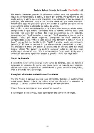 199
Capítulo Quinze: Material de Diversão (Fun Stuff) - 199
Ela serviu diferentes provas de diferentes vinhos para me aperceber do
leque da complexidade, o sabor, e assim por diante. Perguntei-lhe se ela
podia provar o vinho que eu ia energizar e me dissesse o que pensava. A
princípio, ela recusou, porque ela estava certa de que nada mudaria.
Finalmente pedi-lhe por favor para me ajudar a superar qualquer ilusão
que eu tinha sobre a alteração do sabor do vinho.
Ela, então, provou cuidadosamente cada uma das amostras duas vezes,
comparando o que estava carregado com o normal. Provou cada uma
segunda vez para ter certeza das suas descobertas e, em seguida,
perguntou-me: "Você percebe o que fez? Você percebe o que o está a
fazer?" "Não, por favor diga-me," perguntei eu."Você destruiu a
complexidade deste vinho e você quase tirou também o sabor." "Isso é
bom?" perguntei eu, timidamente. "NÃO! É muito, muito decepcinante
(ABVDs)!" Só para ter certeza do que ela realmente queria dizer com isso,
eu provoquei-a mais um pouco e, levantando os braços para dar mais
ênfase, disse: "Se quiser, eu poderia carregar todas as garrafas, que
estão aqui, duma só vez. "Ela imediatamente ficou muito indignada e
inflexível, enquanto agitava os braços e gritava: "Não, não faça isso!"
Sumo de toranja
É divertido fazer correr energia num sumo de toranja, pois ele tende a
amenizar as picadas do gosto um pouco acre. A maioria das pessoas,
acham um sabor pungente ou desenxabido o gosto do suco energizado,
mas é divertido ver a diferença.
Energizar alimentos ou bebidas e Vitaminas
Vá em frente e aplique energia nos alimentos, bebidas e suplementos
nutricionais. Basta colocar as mãos sobre os alimentos e exercitar a
energia. O campo criado irá infundir energia no seu alimento.
Vá em frente e carregue as suas vitaminas também.
Se abençoar a sua comida, pode considerar isto como uma bênção.
 