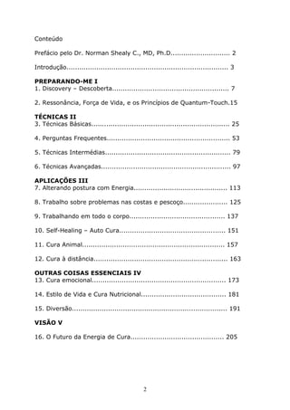 2
Conteúdo
Prefácio pelo Dr. Norman Shealy C., MD, Ph.D............................ 2
Introdução............................................................................ 3
PREPARANDO-ME I
1. Discovery – Descoberta....................................................... 7
2. Ressonância, Força de Vida, e os Princípios de Quantum-Touch.15
TÉCNICAS II
3. Técnicas Básicas................................................................. 25
4. Perguntas Frequentes.......................................................... 53
5. Técnicas Intermédias........................................................... 79
6. Técnicas Avançadas............................................................. 97
APLICAÇÕES III
7. Alterando postura com Energia............................................ 113
8. Trabalho sobre problemas nas costas e pescoço..................... 125
9. Trabalhando em todo o corpo............................................. 137
10. Self-Healing – Auto Cura.................................................. 151
11. Cura Animal................................................................... 157
12. Cura à distância............................................................... 163
OUTRAS COISAS ESSENCIAIS IV
13. Cura emocional............................................................... 173
14. Estilo de Vida e Cura Nutricional........................................ 181
15. Diversão......................................................................... 191
VISÃO V
16. O Futuro da Energia de Cura............................................ 205
 