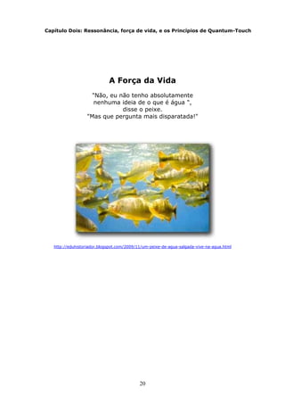 20
Capítulo Dois: Ressonância, força de vida, e os Princípios de Quantum-Touch
A Força da Vida
"Não, eu não tenho absolutamente
nenhuma ideia de o que é água ",
disse o peixe.
"Mas que pergunta mais disparatada!"
http://eduhistoriador.blogspot.com/2009/11/um-peixe-de-agua-salgada-vive-na-agua.html
 