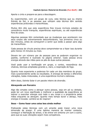 202
Capítulo Quinze: Material de Diversão (Fun Stuff) - 202
Aperte o cinto e prepare-se para a descolagem.
Eu experimentei, com um grupo de cura, esta técnica que eu chamo
Estrela do Sol, e as pessoas que utilizam esta técnica têm sentido
experiências profundas e maravilhosas.
Muitos têm dito que esta experiência lhes trouxe incríveis estados de
consciência muito tranquila, experiências espirituais, ou até experiências
fora do corpo.
Algumas pessoas têm comentado que as mudanças que acontecem nos
seus corpos são extremamente desconfortáveis, nos primeiros cinco ou
dez minutos, antes de começarem a sentir que estão a passar para algo
de maravilhoso.
Cada pessoa do círculo precisa deve comprometer-se a fazer isso durante
pelo menos 15 minutos ou mais.
Devem ter um número par de pessoas para se poderem organizar no
padrão, conforme é ilustrado na página anterior. Cada pessoa envia
energia através das mãos para os pés de duas outras pessoas.
Você pode usar a tonificação em grupo, o vortex, ressonância dos
chakras, técnicas ampliadas girando e, claro, a respiração de fogo.
Quanto mais experiente e poderoso for cada um dos membros do grupo,
mais surpreendente serão os resultados. A sinergia de tantas e diferentes
vibrações, todas misturadas, é uma experiência incrível e deliciosa.
Além disso, Estrela Solar é um pacote inteiro de diversão.
Abraçando um Parceiro
Algo tão simples como a abraçar outra pessoa, seja em pé ou deitado,
pode ter um novo significado e melhorar a qualidade da experiência se
estiver a exercitar energia com todo o seu corpo e a projectá-la pelas
mãos enquanto se abraçam. Quanto mais tempo durar o abraço, mais
energia é trocada. Lembre-se de respirar!
Sexo – Como fazer uma coisa boa ainda melhor
Praticando estas técnicas com um amante pode trazer uma nova
dimensão de prazer. É uma óptima maneira de manter contacto,
conseguir a libertação do stress, e de entrar em sintonia um com o outro,
para que as suas vibrações sejam mais compatíveis.
 