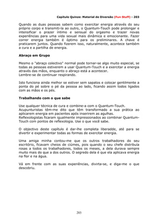 203
Capítulo Quinze: Material de Diversão (Fun Stuff) - 203
Quando as duas pessoas sabem como exercitar energia através do seu
próprio corpo e transmiti-la ao outro, o Quantum-Touch pode prolongar e
intensificar o prazer íntimo e sensual do orgasmo e trazer novas
experiências para uma vida sexual mais dinâmica e emocionante. Fazer
correr energia também é óptimo para os preliminares. A chave é
praticarem juntos. Quando fizerem isso, naturalmente, acontece também
a cura e a partilha de energia.
Abraço em Grupo
Mesmo o "abraço colectivo" normal pode tornar-se algo muito especial, se
todas as pessoas estiverem a usar Quantum-Touch e a exercitar a energia
através das mãos, enquanto o abraço está a acontecer.
Lembre-se de continuar respirando.
Isto funciona ainda melhor se estiver sem sapatos e colocar gentilmente a
ponta do pé sobre o pé da pessoa ao lado, ficando assim todos ligados
com as mãos e os pés.
Trabalhando com o que sabe
Use qualquer técnica de cura e combine-a com o Quantum-Touch.
Acupunturistas têm-me dito que têm transformado a sua prática ao
aplicarem energia em pacientes após inserirem as agulhas.
Reflexologistas ficaram igualmente impressionados ao combinar Quantum-
Touch com pontos de reflexologia. Use o que você sabe.
O objectivo deste capítulo é dar-lhe completa liberadde, até para se
divertir e experimentar todas as formas de exercitar energia.
Uma amiga minha contou-me que os outros trabalhadores do seu
escritório, ficavam cheios de ciúmes, pois quando o seu chefe distribuía
rosas a todos os trabalhadores, todos os meses, a dela durava sempre
muito mais do que a dos outros. O segredo dela é que ela aplicava energia
na flor e na água.
Vá em frente com as suas experiências, divirta-se, e diga-me o que
descobriu.
 