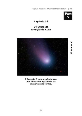 205
Capítulo Dezasseis: O Futuro da Energia de Cura – p 205
Capítulo 16
O Futuro da
Energia de Cura
V
I
S
Ã
O
A Energia é uma essência real
por detrás da aparência da
matéria e da forma.
 