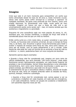 206
Capítulo Dezasseis: O Futuro da Energia de Cura – p 206
Imagine
Creio que este é um bom momento para compartilhar um sonho que
tenho alimentado desde há mais de 20 anos e, neste momento crucial,
talvez este sonho possa enfim enraizar-se e começar a aparecer na
realidade manifesta. Na parte mais profunda de mim mesmo, como uma
oração silenciosa, fui alimentando uma visão, muito perto do meu
coração. Imagino um futuro em que a força da vida virá a ser
universalmente aceite como sendo real – real, no mesmo sentido que nós
aceitamos o magnetismo e a gravidade.
Enquanto há uma consciência cada vez mais popular do prana, ki, chi,
acontece que, nos círculos científicos, a energia da força vital ainda é
considerada pouco mais do que um mito ou folclore.
Então venha junte-se a mim nesta ideia, se quiser considerar o que seria
o mundo, se houvesse este consenso universal, de que a energia da força
vital, é, de facto, real. Encontrar e aplicar novas ferramentas para medir e
avaliar o impacto da energia como força de vida, seria como colocar um
novo par de óculos, com os quais passaríamos a ver o mundo. Cada
faceta da vida pode ser visto em termos de se aumenta a força de vida ou
a diminui – e, assim, poderíamos fazer um novo conjunto de escolhas.
Apresento apenas alguns exemplos:
• Quando a força vital for considerada real, imagino um novo ramo da
ciência estabelecida, que será chamado "Life Force Science", onde estes
fenómenos seriam rigorosamente estudados, em cada Escola Superior de
prestígio e nas Universidades. Seriam feitas descobertas a uma velocidade
extraordinária, bem como seria finalmente reconhecida e aceite que é a
própria energia, que diferencia o que está vivo do que é morto.
O entendimento de que a consciência afecta a matéria, através da função
de força de vida, teria um impacto profundo sobre os estudos da física,
química, biologia, medicina e psicologia.
• Quando a força vital for considerada real, vamos passar a ver os
curandores a trabalhar em cada hospital, em cada sala de emergência,
e em cada ambulância. Vamos ver grupos de curadores a trabalharem
com pacientes algumas vezes por dia.
 