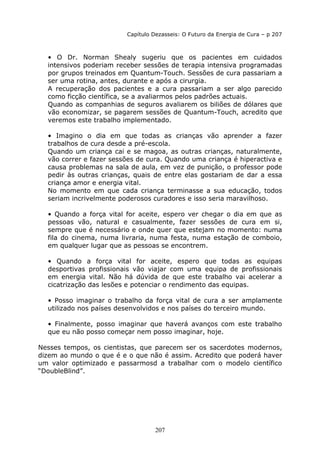 207
Capítulo Dezasseis: O Futuro da Energia de Cura – p 207
• O Dr. Norman Shealy sugeriu que os pacientes em cuidados
intensivos poderiam receber sessões de terapia intensiva programadas
por grupos treinados em Quantum-Touch. Sessões de cura passariam a
ser uma rotina, antes, durante e após a cirurgia.
A recuperação dos pacientes e a cura passariam a ser algo parecido
como ficção científica, se a avaliarmos pelos padrões actuais.
Quando as companhias de seguros avaliarem os biliões de dólares que
vão economizar, se pagarem sessões de Quantum-Touch, acredito que
veremos este trabalho implementado.
• Imagino o dia em que todas as crianças vão aprender a fazer
trabalhos de cura desde a pré-escola.
Quando um criança cai e se magoa, as outras crianças, naturalmente,
vão correr e fazer sessões de cura. Quando uma criança é hiperactiva e
causa problemas na sala de aula, em vez de punição, o professor pode
pedir às outras crianças, quais de entre elas gostariam de dar a essa
criança amor e energia vital.
No momento em que cada criança terminasse a sua educação, todos
seriam incrivelmente poderosos curadores e isso seria maravilhoso.
• Quando a força vital for aceite, espero ver chegar o dia em que as
pessoas vão, natural e casualmente, fazer sessões de cura em si,
sempre que é necessário e onde quer que estejam no momento: numa
fila do cinema, numa livraria, numa festa, numa estação de comboio,
em qualquer lugar que as pessoas se encontrem.
• Quando a força vital for aceite, espero que todas as equipas
desportivas profissionais vão viajar com uma equipa de profissionais
em energia vital. Não há dúvida de que este trabalho vai acelerar a
cicatrização das lesões e potenciar o rendimento das equipas.
• Posso imaginar o trabalho da força vital de cura a ser amplamente
utilizado nos países desenvolvidos e nos países do terceiro mundo.
• Finalmente, posso imaginar que haverá avanços com este trabalho
que eu não posso começar nem posso imaginar, hoje.
Nesses tempos, os cientistas, que parecem ser os sacerdotes modernos,
dizem ao mundo o que é e o que não é assim. Acredito que poderá haver
um valor optimizado e passarmosd a trabalhar com o modelo científico
“DoubleBlind”.
 