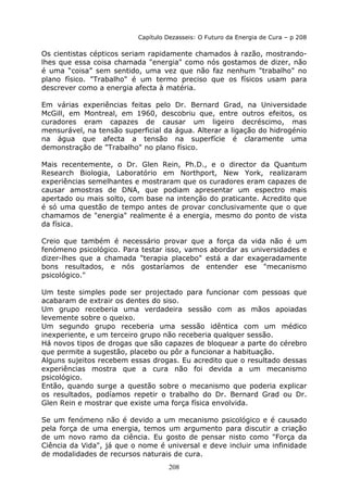 208
Capítulo Dezasseis: O Futuro da Energia de Cura – p 208
Os cientistas cépticos seriam rapidamente chamados à razão, mostrando-
lhes que essa coisa chamada "energia" como nós gostamos de dizer, não
é uma “coisa” sem sentido, uma vez que não faz nenhum "trabalho" no
plano físico. "Trabalho" é um termo preciso que os físicos usam para
descrever como a energia afecta à matéria.
Em várias experiências feitas pelo Dr. Bernard Grad, na Universidade
McGill, em Montreal, em 1960, descobriu que, entre outros efeitos, os
curadores eram capazes de causar um ligeiro decréscimo, mas
mensurável, na tensão superficial da água. Alterar a ligação do hidrogénio
na água que afecta a tensão na superfície é claramente uma
demonstração de "Trabalho" no plano físico.
Mais recentemente, o Dr. Glen Rein, Ph.D., e o director da Quantum
Research Biologia, Laboratório em Northport, New York, realizaram
experiências semelhantes e mostraram que os curadores eram capazes de
causar amostras de DNA, que podiam apresentar um espectro mais
apertado ou mais solto, com base na intenção do praticante. Acredito que
é só uma questão de tempo antes de provar conclusivamente que o que
chamamos de "energia" realmente é a energia, mesmo do ponto de vista
da física.
Creio que também é necessário provar que a força da vida não é um
fenómeno psicológico. Para testar isso, vamos abordar as universidades e
dizer-lhes que a chamada "terapia placebo" está a dar exageradamente
bons resultados, e nós gostaríamos de entender ese "mecanismo
psicológico."
Um teste simples pode ser projectado para funcionar com pessoas que
acabaram de extrair os dentes do siso.
Um grupo receberia uma verdadeira sessão com as mãos apoiadas
levemente sobre o queixo.
Um segundo grupo receberia uma sessão idêntica com um médico
inexperiente, e um terceiro grupo não receberia qualquer sessão.
Há novos tipos de drogas que são capazes de bloquear a parte do cérebro
que permite a sugestão, placebo ou pôr a funcionar a habituação.
Alguns sujeitos recebem essas drogas. Eu acredito que o resultado dessas
experiências mostra que a cura não foi devida a um mecanismo
psicológico.
Então, quando surge a questão sobre o mecanismo que poderia explicar
os resultados, podíamos repetir o trabalho do Dr. Bernard Grad ou Dr.
Glen Rein e mostrar que existe uma força física envolvida.
Se um fenómeno não é devido a um mecanismo psicológico e é causado
pela força de uma energia, temos um argumento para discutir a criação
de um novo ramo da ciência. Eu gosto de pensar nisto como "Força da
Ciência da Vida", já que o nome é universal e deve incluir uma infinidade
de modalidades de recursos naturais de cura.
 