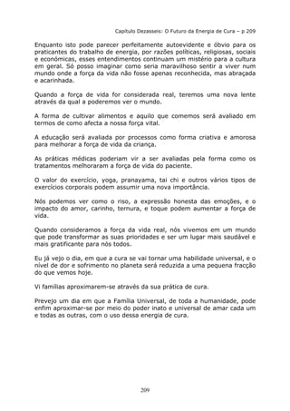 209
Capítulo Dezasseis: O Futuro da Energia de Cura – p 209
Enquanto isto pode parecer perfeitamente autoevidente e óbvio para os
praticantes do trabalho de energia, por razões políticas, religiosas, sociais
e económicas, esses entendimentos continuam um mistério para a cultura
em geral. Só posso imaginar como seria maravilhoso sentir a viver num
mundo onde a força da vida não fosse apenas reconhecida, mas abraçada
e acarinhada.
Quando a força de vida for considerada real, teremos uma nova lente
através da qual a poderemos ver o mundo.
A forma de cultivar alimentos e aquilo que comemos será avaliado em
termos de como afecta a nossa força vital.
A educação será avaliada por processos como forma criativa e amorosa
para melhorar a força de vida da criança.
As práticas médicas poderiam vir a ser avaliadas pela forma como os
tratamentos melhoraram a força de vida do paciente.
O valor do exercício, yoga, pranayama, tai chi e outros vários tipos de
exercícios corporais podem assumir uma nova importância.
Nós podemos ver como o riso, a expressão honesta das emoções, e o
impacto do amor, carinho, ternura, e toque podem aumentar a força de
vida.
Quando consideramos a força da vida real, nós vivemos em um mundo
que pode transformar as suas prioridades e ser um lugar mais saudável e
mais gratificante para nós todos.
Eu já vejo o dia, em que a cura se vai tornar uma habilidade universal, e o
nível de dor e sofrimento no planeta será reduzida a uma pequena fracção
do que vemos hoje.
Vi famílias aproximarem-se através da sua prática de cura.
Prevejo um dia em que a Família Universal, de toda a humanidade, pode
enfim aproximar-se por meio do poder inato e universal de amar cada um
e todas as outras, com o uso dessa energia de cura.
 