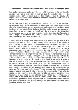 21
Capítulo dois – Ressonância, força de vida, e os Princípios de Quantum-Touch
Em cada momento, cada um de nós está inundado pelo movimento
perpétuo da vida e pelo vigor da energia que flúi através e ao redor de
nossos corpos. Como o peixe que não tem noção do que é a água, esta
noção só foi ignorada pelas modernas culturas ocidentais, que negam a
existência da força vital.
De acordo com as regras inerentes ao método científico, tudo deve ser
mensurável, a fim de se reconhecer a sua existência. Como os cientistas
não têm sensibilidade nem instrumentos suficientemente credíveis para
medir ou provar a existência da força da vida, então negam que possa ser
real. Isto é como negar a existência de um canal de televisão,
simplesmente porque o seu aparelho não recebe essa estação. Também é
como negar a existência do amor, porque não pode medir o seu
comprimento ou pesá-lo numa balança.
A Força Vital é a energia que diferencia o que é viver do que não é. É o
animador de vida actual, que tem sido reconhecida, apreciada e utilizada
por inúmeras culturas ao redor do mundo durante milhares de anos. Os
chineses chamam-lhe "Chi", e os japoneses chamam "Ki". Estes e muitos
outros países utilizam a energia em várias técnicas de cura, como
massagem, acupunctura, e em inúmeras formas de artes marciais. Os
iogues indianos chamam a essa energia "Prana" e usam estes
conhecimentos para alcançar níveis mais elevados de consciência através
das suas práticas de yoga, pranayama, meditação e outras práticas de
cura diferentes. Os Kahunas, havaianos referem-se a ela como "Mana" e
também é usada para a cura pelas mãos, cura à distância, e para a
oração. A ironia é que todas as pessoas são realmente sustentadas por
esta força da vida, que esta dentro de si, em cada momento de todos os
dias. Simplesmente não têm consciência do que se passa. Para a maioria
das pessoas, as sensações da energia vital podem ser semelhantes ao
ruído de fundo da rua onde vivem. Temos crescido tão completamente
acostumados a isso que já não notamos. Só damos conta do barulho da
nossa rua se pararmos e prestarmos atenção. Às vezes, as coisas mais
flagrantes e evidentes são as últimas a ser vistas ou reconhecidas. A
Força Vital é só uma dessas coisas. Ainda mais, apesar da falta de
consciência que temos desta força da vida, ela pode ser facilmente sentida
por qualquer pessoa sem grande esforço. Só precisamos de saber olhar
para ela, PARAR para VER.
 