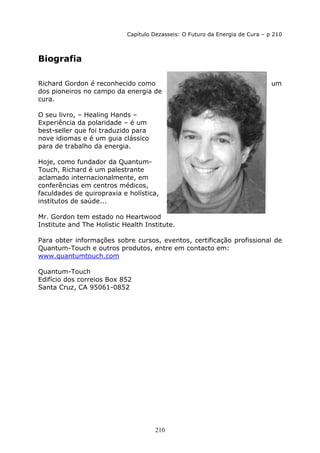 210
Capítulo Dezasseis: O Futuro da Energia de Cura – p 210
Biografia
Richard Gordon é reconhecido como um
dos pioneiros no campo da energia de
cura.
O seu livro, – Healing Hands –
Experiência da polaridade – é um
best-seller que foi traduzido para
nove idiomas e é um guia clássico
para de trabalho da energia.
Hoje, como fundador da Quantum-
Touch, Richard é um palestrante
aclamado internacionalmente, em
conferências em centros médicos,
faculdades de quiropraxia e holística,
institutos de saúde...
Mr. Gordon tem estado no Heartwood
Institute and The Holistic Health Institute.
Para obter informações sobre cursos, eventos, certificação profissional de
Quantum-Touch e outros produtos, entre em contacto em:
www.quantumtouch.com
Quantum-Touch
Edifício dos correios Box 852
Santa Cruz, CA 95061-0852
 