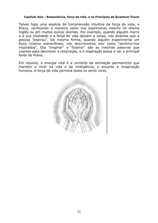 22
Capítulo dois - Ressonância, força de vida, e os Princípios de Quantum-Touch
Talvez haja uma espécie de compreensão intuitiva da força de vida, o
Prana, verificando a maneira como nos exprimimos mesmo no idioma
Inglês ou em muitos outros idiomas. Por exemplo, quando alguém morre
e a sua vitalidade e a força de vida deixam o corpo, nós dizemos que a
pessoa "expirou". Da mesma forma, quando alguém experimenta um
fluxo criativo maravilhoso, nós descrevemos isso como “sentimo-nos
inspirados". Ora "Inspirar" e "Expirar" são as mesmas palavras que
usamos para descrever a respiração, e a respiração passa a ser a principal
fonte de Prana.
Em resumo, a energia vital é a corrente de animação permanente que
mantém o nível da vida e da inteligência, e encanta a imaginação
humana. A força da vida permeia todos os seres vivos.
 