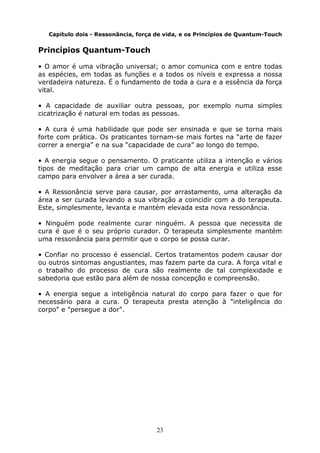 23
Capítulo dois - Ressonância, força de vida, e os Princípios de Quantum-Touch
Princípios Quantum-Touch
• O amor é uma vibração universal; o amor comunica com e entre todas
as espécies, em todas as funções e a todos os níveis e expressa a nossa
verdadeira natureza. É o fundamento de toda a cura e a essência da força
vital.
• A capacidade de auxiliar outra pessoas, por exemplo numa simples
cicatrização é natural em todas as pessoas.
• A cura é uma habilidade que pode ser ensinada e que se torna mais
forte com prática. Os praticantes tornam-se mais fortes na “arte de fazer
correr a energia” e na sua “capacidade de cura” ao longo do tempo.
• A energia segue o pensamento. O praticante utiliza a intenção e vários
tipos de meditação para criar um campo de alta energia e utiliza esse
campo para envolver a área a ser curada.
• A Ressonância serve para causar, por arrastamento, uma alteração da
área a ser curada levando a sua vibração a coincidir com a do terapeuta.
Este, simplesmente, levanta e mantém elevada esta nova ressonância.
• Ninguém pode realmente curar ninguém. A pessoa que necessita de
cura é que é o seu próprio curador. O terapeuta simplesmente mantém
uma ressonância para permitir que o corpo se possa curar.
• Confiar no processo é essencial. Certos tratamentos podem causar dor
ou outros sintomas angustiantes, mas fazem parte da cura. A força vital e
o trabalho do processo de cura são realmente de tal complexidade e
sabedoria que estão para além de nossa concepção e compreensão.
• A energia segue a inteligência natural do corpo para fazer o que for
necessário para a cura. O terapeuta presta atenção à "inteligência do
corpo" e "persegue a dor".
 