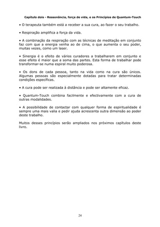 24
Capítulo dois - Ressonância, força de vida, e os Princípios de Quantum-Touch
• O terapeuta também está a receber a sua cura, ao fazer o seu trabalho.
• Respiração amplifica a força da vida.
• A combinação da respiração com as técnicas de meditação em conjunto
faz com que a energia venha ao de cima, o que aumenta o seu poder,
muitas vezes, como um laser.
• Sinergia é o efeito de vários curadores a trabalharem em conjunto e
esse efeito é maior que a soma das partes. Esta forma de trabalhar pode
transformar-se numa espiral muito poderosa.
• Os dons de cada pessoa, tanto na vida como na cura são únicos.
Algumas pessoas são especialmente dotadas para tratar determinadas
condições específicas.
• A cura pode ser realizada à distância e pode ser altamente eficaz.
• Quantum-Touch combina facilmente e efectivamente com a cura de
outras modalidades.
• A possibilidade de contactar com qualquer forma de espiritualidade é
sempre uma mais valia e pedir ajuda acrescenta outra dimensão ao poder
deste trabalho.
Muitos desses princípios serão ampliados nos próximos capítulos deste
livro.
 
