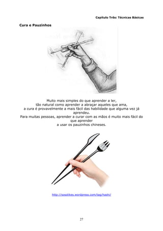 27
Capítulo Três: Técnicas Básicas
Cura e Pauzinhos
Muito mais simples do que aprender a ler,
tão natural como aprender a abraçar aqueles que ama,
a cura é provavelmente a mais fácil das habilidade que alguma vez já
aprendeu.
Para muitas pessoas, aprender a curar com as mãos é muito mais fácil do
que aprender
a usar os pauzinhos chineses.
http://sosolikes.wordpress.com/tag/hashi/
 