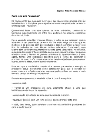 28
Capítulo Três: Técnicas Básicas
Para ser um "curador"
Há muita gente que nos quer fazer crer, que são precisos muitos anos de
trabalho duro e disciplina, para alguém se tornar um praticante de cura –
um terapeuta - “curador”.
Querem-nos fazer crer que apenas os mais brilhantes, talentosos e
treinados exaustivamente de entre nós, poderiam ter alguma esperança
de obter tal título.
Mas a verdade seja dita: crianças, idosos, e todos os que quiserem podem
aprender a ser praticantes de cura. Eu iria mais longe ao dizer que os
médicos e as pessoas com pós-graduação podem aprender a fazer este
tipo de trabalho de cura. Houve muitos aclamados "curadores", cujo
talento tem sido bem documentado e aceite como verdadeiro. No entanto,
a maioria deles não tinha explicação para o que estavam a fazer ou para a
maneira como o faziam. O grande contributo do Quantum-Touch é que,
agora, temos uma explicação cognitiva para a forma de estimular o
processo de cura, e nós temos uma comprovada metodologia para ensinar
outros, como o fazer, e com sucesso também.
Uma vez que o verdadeiro curador é a pessoa que recebe a energia, o
praticante actua meramente como catalisador para que o curador se
possa curar a si próprio e para ter acesso e poder utilizar um maior e mais
elevado campo de energia vibracional.
Durante esse processo, a verdade sobre a cura é a seguinte:
• A cura é real.
• Tornar-se um praticante de cura, altamente eficaz, é uma das
habilidades mais fáceis de aprender.
• A cura pode ser a fonte de uma enorme alegria e prazer.
• Qualquer pessoa, com um forte desejo, pode aprender esta arte.
• Você, caro leitor, pode aprender a ser um extraordinário praticante de
cura, a partir agora!
 