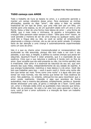 29
Capítulo Três: Técnicas Básicas
TUDO começa com AMOR
Todo o trabalho de Cura se baseia no amor, e o praticante aprende a
manter um campo vibratório desse amor. Para esclarecer as minhas
afirmações, quando eu digo "amor", não estou a falar no sentido
tradicional de um tipo de amor, que uma mãe tem por um filho, um
marido para uma esposa, ou de um querubim alado com um arco e uma
flecha. Estou a falar de uma forma mais básica de amor – uma forma de
AMOR, que é mais inata e intrínseca. Já assistiu a brincadeira das
crianças? Eles parecem estar sempre a dizer: "Olhe para mim!" Assim, se
você percebe a maneira de ser de uma criança ou qualquer outra, quer
você fale a língua dela ou não, se você se sentar ali simplesmente
observando a criança a brincar, ele ou ela vai-se sentir amado. O simples
facto de dar atenção a uma criança é automaticamente experimentado
como um acto de amor.
Isto é o que eu chamo amor (nonenculturated or nonassociative) não
aculturado ou não assumido, porque não tem nada a ver com o seu
passado, a sua raça, a religião, a política ou outras crenças que possa ter
adquirido. Quantum-Touch é estar presente, que é a expressão da sua
essência. Creio que a sua natureza e essência é tecida com os fios do
amor. Quer acredite que ele está presente ou não, (na minha opinião) isso
é irrelevante. Este amor é o essencial da natureza do seu ser, que vem
através das suas mãos, independentemente do seu estado de espírito. A
sua energia fundamental, instintiva e mais básica é a do amor. Você não
tem que trabalhar para isso – você é quem você é. Como uma rocha não
tem que tentar ser mais "firme como uma rocha" e a água não tem que
tentar ser mais húmida, nós não temos que tentar ter mais essência do
amor. Nós podemos, no entanto, esforçarmo-nos para reconhecer que o
amor existe realmente. Intenção é algo que acontece de forma
automática, mas a maioria das pessoas, simplesmente, perdeu-a. Quando
decide atravessar uma sala, já gerou a intenção de o fazer. Como pode
ver, amor e intenção estão entre as qualidades mais naturais que temos.
Então não se preocupe. Se está a ler este livro para aprender a fazer a
cura, você já tem o amor suficiente e a intenção de fazer um trabalho
maravilhoso.
 
