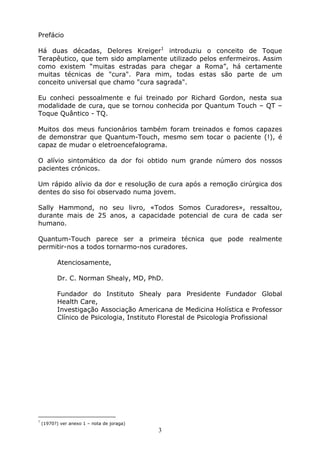 3
Prefácio
Há duas décadas, Delores Kreiger1
introduziu o conceito de Toque
Terapêutico, que tem sido amplamente utilizado pelos enfermeiros. Assim
como existem “muitas estradas para chegar a Roma”, há certamente
muitas técnicas de "cura". Para mim, todas estas são parte de um
conceito universal que chamo "cura sagrada".
Eu conheci pessoalmente e fui treinado por Richard Gordon, nesta sua
modalidade de cura, que se tornou conhecida por Quantum Touch – QT –
Toque Quântico - TQ.
Muitos dos meus funcionários também foram treinados e fomos capazes
de demonstrar que Quantum-Touch, mesmo sem tocar o paciente (!), é
capaz de mudar o eletroencefalograma.
O alívio sintomático da dor foi obtido num grande número dos nossos
pacientes crónicos.
Um rápido alívio da dor e resolução de cura após a remoção cirúrgica dos
dentes do siso foi observado numa jovem.
Sally Hammond, no seu livro, «Todos Somos Curadores», ressaltou,
durante mais de 25 anos, a capacidade potencial de cura de cada ser
humano.
Quantum-Touch parece ser a primeira técnica que pode realmente
permitir-nos a todos tornarmo-nos curadores.
Atenciosamente,
Dr. C. Norman Shealy, MD, PhD.
Fundador do Instituto Shealy para Presidente Fundador Global
Health Care,
Investigação Associação Americana de Medicina Holística e Professor
Clínico de Psicologia, Instituto Florestal de Psicologia Profissional
1
(1970?) ver anexo 1 – nota de joraga)
 