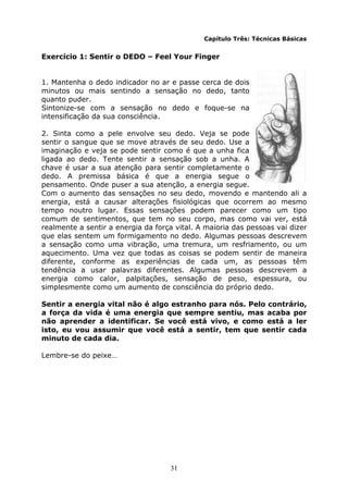 31
Capítulo Três: Técnicas Básicas
Exercício 1: Sentir o DEDO – Feel Your Finger
1. Mantenha o dedo indicador no ar e passe cerca de dois
minutos ou mais sentindo a sensação no dedo, tanto
quanto puder.
Sintonize-se com a sensação no dedo e foque-se na
intensificação da sua consciência.
2. Sinta como a pele envolve seu dedo. Veja se pode
sentir o sangue que se move através de seu dedo. Use a
imaginação e veja se pode sentir como é que a unha fica
ligada ao dedo. Tente sentir a sensação sob a unha. A
chave é usar a sua atenção para sentir completamente o
dedo. A premissa básica é que a energia segue o
pensamento. Onde puser a sua atenção, a energia segue.
Com o aumento das sensações no seu dedo, movendo e mantendo ali a
energia, está a causar alterações fisiológicas que ocorrem ao mesmo
tempo noutro lugar. Essas sensações podem parecer como um tipo
comum de sentimentos, que tem no seu corpo, mas como vai ver, está
realmente a sentir a energia da força vital. A maioria das pessoas vai dizer
que elas sentem um formigamento no dedo. Algumas pessoas descrevem
a sensação como uma vibração, uma tremura, um resfriamento, ou um
aquecimento. Uma vez que todas as coisas se podem sentir de maneira
diferente, conforme as experiências de cada um, as pessoas têm
tendência a usar palavras diferentes. Algumas pessoas descrevem a
energia como calor, palpitações, sensação de peso, espessura, ou
simplesmente como um aumento de consciência do próprio dedo.
Sentir a energia vital não é algo estranho para nós. Pelo contrário,
a força da vida é uma energia que sempre sentiu, mas acaba por
não aprender a identificar. Se você está vivo, e como está a ler
isto, eu vou assumir que você está a sentir, tem que sentir cada
minuto de cada dia.
Lembre-se do peixe…
 