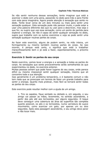 32
Capítulo Três: Técnicas Básicas
Se não sentir nenhuma dessas sensações, tente imaginar que está a
acariciar o dedo com uma pena, passando no dedo para trás e para frente
com esta pena imaginária. Agora preste atenção à sensação que sente no
dedo. Tente levar cerca de um dois minutos ou mais para sentir uma
sensação qualquer. Esta sensação pode não parecer muito, e pode estar a
usar uma palavra diferente das que eu usei para a descrever, mas seja o
que for, eu sugiro que use essa sensação, como um ponto de partida para
explorar a energia. Se não é capaz de sentir qualquer sensação no dedo,
sugiro que trabalhe com os outros exercícios e veja se pode sentir uma
sensação qualquer noutras partes do corpo.
Ao fazer este exercício, alguns de podem sentir, na mão inteira, um
formigamento ou mesmo também noutras partes do corpo. Se isso
ocorrer, é porque está certo, e significa que está a trabalhar
maravilhosamente bem e já está a fazer, espontaneamente, o próximo
exercício.
Exercício 2: Sentir as partes do seu corpo
Neste exercício, vamos levar a energia e a sensação a todas as partes do
corpo. As sensações que sente provavelmente serão semelhantes às que
experimentou no dedo, no exercício anterior.
Muitas pessoas acham que pode haver lugares do seu corpo, onde parece
difícil ou mesmo impossível sentir qualquer sensação, mesmo que ali
concentre toda a sua atenção.
Isso geralmente é um problema temporário, e é bastante comum e não
tem nada que se preocupar em termos de fazer um grande trabalho para
sentir a energia. Quanto mais praticar, mais fácil se tornará sentir todas
as partes do seu corpo.
Este exercício pode resultar melhor com a ajuda de um amigo.
1. Tire os sapatos, fique sentado ou deitado e, em seguida, o seu
amigo vai passar as mãos, levemente, no sentido ascendente, a
partir dos pés até aos tornozelos, por alguns segundos. O toque
deve conseguir uma cobertura da área da superfície tão completa
quanto possível, os pés e os tornozelos, numa varredura de suave
movimento, como acariciar um gato, por apenas um ou dois
segundos. Após esta passagem ascendente, o seu amigo deve parar
e não tocar mais.
 