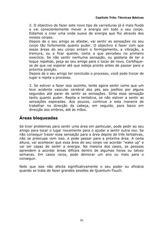 36
Capítulo Três: Técnicas Básicas
2. O objectivo de fazer este novo tipo de varreduras já é mais fluida
e vai conscientemente mover a energia em todo o seu corpo.
Estamos a criar uma onda suave de energia que flúi através dos
nossos corpos.
Depois de o seu amigo se afastar, vai sentir as sensações no seu
corpo tão fortemente quanto puder. O objectivo é fazer com que
essas áreas do seu corpo sintam o formigamento, a vibração, a
tremura, ou a ficar quente, como a que percebeu no primeiro
exercício. Se não sentir nenhuma sensação, ou gostaria de ter o
toque repetido, peça ao seu amigo para o tocar de novo. Certifique-
se de que vai esperar até que esteja pronto antes de passar para a
próxima posição.
Depois de o seu amigo ter concluído o processo, você pode trocar de
lugar e repita o processo.
3. Se estiver a fazer isso sozinho, tente agora sentir como que um
leve acidente vascular cerebral dos pés aos joelhos por alguns
segundos até parar de sentir as sensações. Sinta essa sensação
tanto quanto puder. Repita a tentativa, se não estiver a sentir as
sensações esperadas. Aos poucos, continue a esta maneira de
trabalhar na direcção da cabeça, em seguida, para baixo em
direcção aos ombros, até às mãos.
Áreas bloqueadas
Se tiver problemas para sentir uma área em particular, pode pedir ao seu
amigo para tocar o lugar novamente para o ajudar a sentir outra vez. Se
não conseguir trazer essa sensação para a área depois de três tentativas,
não se preocupe com isso, e pode passar para a próxima área. A certa
altura, vai acontecer que essa área do seu corpo vai acordar "wake up" e
vai ser capaz de sentir a energia. Na maioria dos casos, as pessoas
aprendem a acordar áreas difíceis dentro de algumas horas ou talvez
semanas. Em casos raros, pode demorar um ano ou mais para o
conseguir.
Note que isso não afecta significativamente o seu poder ou eficácia
quando se trata de fazer grandes sessões de Quantum-Touch.
 